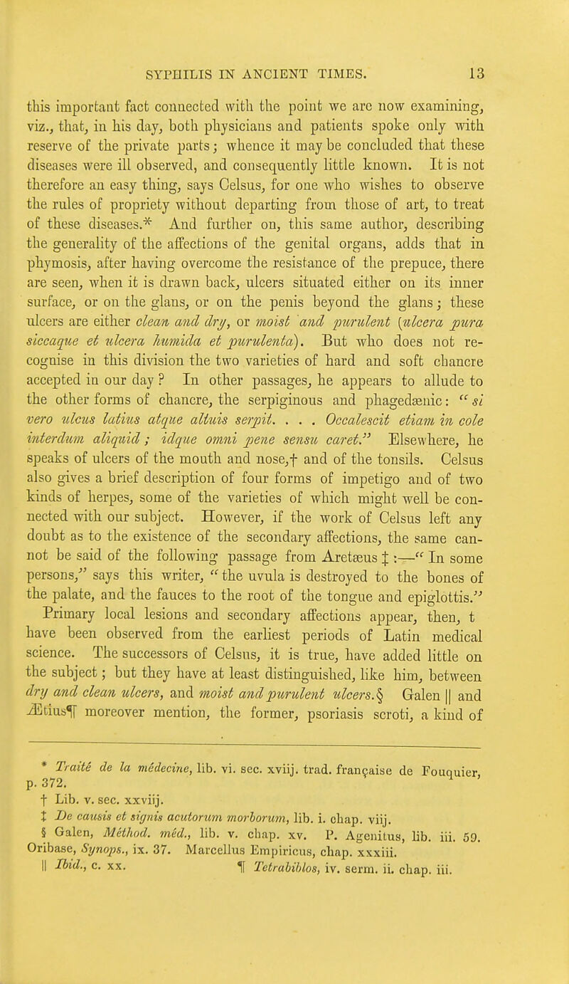 this important fact counected with the point we are now examining, viz.j that, in his day, both physicians and patients spoke only with reserve of the private parts ; whence it may be concluded that these diseases were ill observed, and consequently little known. It is not therefore an easy thing, says Oelsus, for one who wishes to observe the rules of propriety without departing from those of art, to treat of these diseases.^ And further on, this same author, describing the generality of the affections of the genital organs, adds that in phymosis, after having overcome the resistance of the prepuce, there are seen, when it is drawn back, ulcers situated either on its inner surface, or on the glans, or on the penis beyond the glans j these ulcers are either clean and drij, or moist and purulent [nlcera pura siccaque et ulcéra humida et imrulentci). But wlio does not re- cognise in this division the two varieties of hard and soft chancre accepted in our day ? In other passages, he appears to allude to the other forms of chancre, the serpiginous and phagedaanic :  si vero ulcus latins atque altxds serpit. . . , Occalescit etiam in cole interdum aliquid ; idque omni pene sensu caret. Elsewhere, he speaks of ulcers of the mouth and nose,f and of the tonsils. Celsus also gives a brief description of four forms of impetigo and of two kinds of herpes, some of the varieties of which might well be con- nected with our subject. However, if the work of Celsus left any doubt as to the existence of the secondary affections, the same can- not be said of the following passage from Aretaeus % :— In some persons,- says this writer,  the uvula is destroyed to the bones of the palate, and the fauces to the root of the tongue and epiglottis. Primary local lesions and secondary affections appear, then, t have been observed from the earliest periods of Latin medical science. The successors of Celsus, it is true, have added little on the subject ; but they have at least distinguished, like him, between drij and clean ulcers, and moist and pxirulent ulcers.% Galen || and j35tius^ moreover mention, the former, psoriasis scroti, a kind of * Traité de la médecine, lib. vi. sec. xviij. trad, française de Fouquier p. 372. ^ t Lib. V. sec. xxviij. î De causis et signia acutorum morhorum, lib. i. chap. viij. § Galen, Method, méd., lib. v. chap. xv. P. Ageiiitus, lib. iii. 59. Oribase, Synojis., ix. 37. Marcellus Empiricus, chap, xxxiii. Il Ibid., c. XX. 1[ Tetrabihlos, iv. serm. ii. chap. iii.