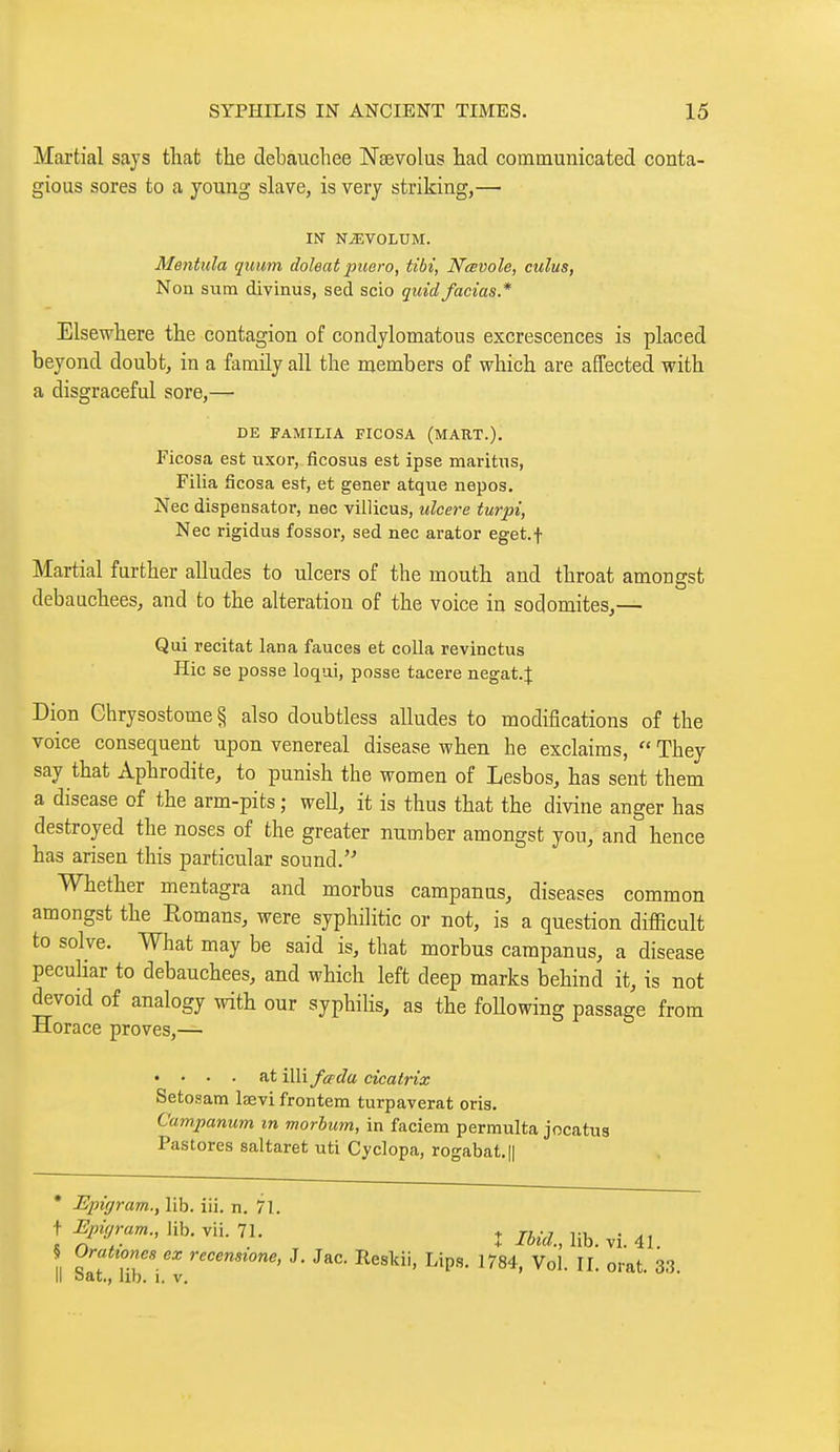 Martial says that the debauchee Naevolus had communicated conta- gious sores to a young slave, is very striking,— IN N^VOLUM. Mentula quum doleat puero, tibi, Nœvole, cuius, Non sum divinus, sed scio quid facias* Elsewhere the contagion of condylomatous excrescences is placed beyond doubt, in a family all the members of which are affected with a disgraceful sore,— DE FAMILIA FICOSA (MART.). Ficosa est uxor, ficosus est ipse maritus, Filia ficosa est, et gener atque nepos. Nec dispensator, nec villicus, ulcere tur2n, Nee rigidus fossor, sed nec arator eget.f Martial further alludes to ulcers of the mouth and throat amongst debauchees, and to the alteration of the voice in sodomites,— Qui récitât lana fauces et colla revinctus Hic se posse loqui, posse tacere negat.J Dion Chrysostome § also doubtless alludes to modifications of the voice consequent upon venereal disease when he exclaims,  They say that Aphrodite, to punish the women of Lesbos, has sent them a disease of the arm-pits ; well, it is thus that the divine anger has destroyed the noses of the greater number amongst you, and hence has arisen this particular sound. Whether mentagra and morbus campanus, diseases common amongst the Romans, were syphilitic or not, is a question difficult to solve. What may be said is, that morbus campanus, a disease peculiar to debauchees, and which left deep marks behind it, is not devoid of analogy with our syphihs, as the foUowing passage from Horace proves,— «... at illi fcpda cicatrix Setosam laevi frontem turpaverat oris. Campamm m morbum, in faciem permulta jocatus Pastores saltaret uti Cyclopa, rogabat.|| * Epigram., lib. iii. n. 71. ! ^Mfram.,\\h.Vn.n. j /iecZ., lib. vi. 41. Orattoncs ex recensione, J. Jac. Resldi, Lips. 1784, Vol. II. orat. 33 II oat., lib. 1. V.