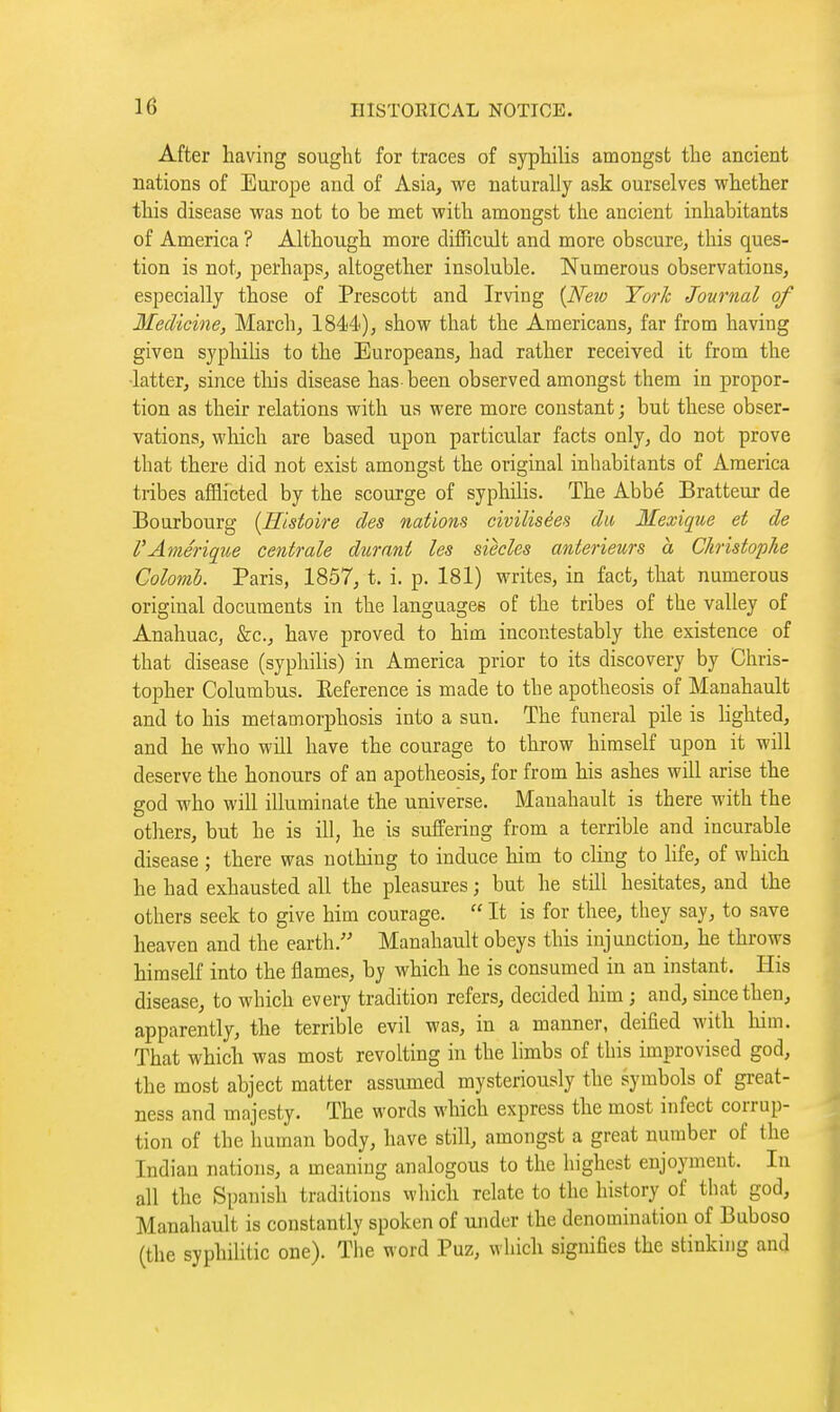 After having sought for traces of syphilis amongst the ancient nations of Europe and of Asia, we naturally ask ourselves whether this disease was not to be met with amongst the ancient inhabitants of America ? Although more difficult and more obscure, this ques- tion is not, perhaps, altogether insoluble. Numerous observations, especially those of Prescott and Irving {Neio TorJc Journal of Medicine, March, 1844<), show that the Americans, far from having given syphihs to the Europeans, had rather received it from the •latter, since tliis disease has been observed amongst them in propor- tion as their relations with ua were more constant ; but these obser- vations, which are based upon particular facts only, do not prove that there did not exist amongst the original inhabitants of America tribes afflicted by the scourge of syphihs. The Abbé Bratteur de Bourbourg {Histoire des nations civilisées du Mexique et de VAmérique centrale durant les siècles antérieurs à Christophe Colomh. Paris, 1857, t. i. p. 181) writes, in fact, that numerous original documents in the languages of the tribes of the valley of Anahuac, &c., have proved to him incontestably the existence of that disease (syphilis) in America prior to its discovery by Chris- topher Columbus. Eeference is made to the apotheosis of Manahault and to his metamorphosis into a sun. The funeral pile is lighted, and he who will have the courage to throw himself upon it will deserve the honours of an apotheosis, for from his ashes will arise the god who will illuminate the universe. Manahault is there with the others, but he is ill, he is suffering from a terrible and incurable disease ; there was nothing to induce him to cHng to life, of which he had exhausted all the pleasures ; but he still hesitates, and the others seek to give him courage.  It is for thee, they say, to save heaven and the earth. Manahault obeys this injunction, he throws himself into the flames, by which he is consumed in an instant. His disease, to which every tradition refers, decided him ; and, since then, apparently, the terrible evil was, in a manner, deified with lum. That which was most revolting in the limbs of this improvised god, the most abject matter assumed mysteriously the symbols of great- ness and majesty. The words which express the most infect corrup- tion of the human body, have still, amongst a great number of the Indian nations, a meaning analogous to the highest enjoyment. In all the Spanish traditions which relate to the history of that god, Manahault is constantly spoken of under the denomination of Buboso (the syphilitic one). The word Puz, which signifies the stinking and