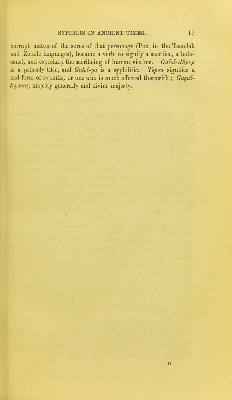 corrupt matter of the sores of that personage (Pox in the Tzendah and Zotzile languages), became a verb to signify a sacrifice, a holo- caust, and especially the sacrificing of human victims. Galel-Alipojp is a princely title, and Galel-ya is a syphihtic. Tepeu signifies a bad form of syphilis, or one who is much affected therewith ; Gagal- tepeual, majesty generally and divine majesty. 0