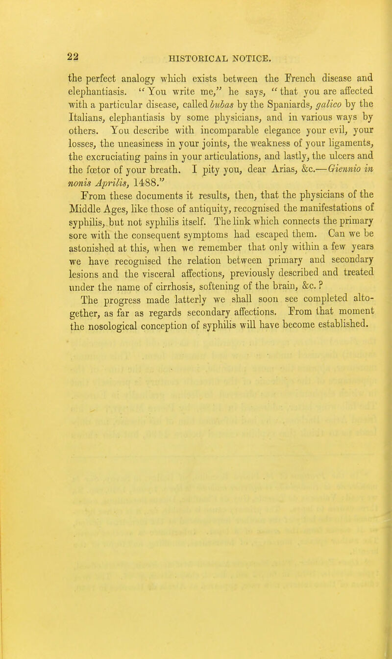 the perfect analogy wliicli exists between the French disease and elephantiasis. You write me, he says, that you are affected •with a particular disease, called hibas by the Spaniards, galico by the Italians, elephantiasis by some physicians, and in various ways by others. You describe with incomparable elegance your evil, your losses, the uneasiness in your joints, the -weakness of your hgaments, the excruciating pains in your articulations, and lastly, the ulcers and the fcetor of your breath. I pity you, dear Arias, &c.—Giennio in nonis Aprilis, 1488. From these documents it results, then, that the physicians of the Middle Ages, like those of antiquity, recognised the manifestations of syphihs, but not syphilis itself. The link which connects the primary sore with the consequent symptoms had escaped them. Can we be astonished at tliis, when we remember that only within a few years we have recognised the relation between primary and secondary lesions and the visceral affections, previously described and treated under the name of ch:rhosis, softening of the brain, &c. ? The progress made latterly we shall soon see completed alto- gether, as far as regards secondary affections. Erom that moment the nosological conception of syphilis will have become established.