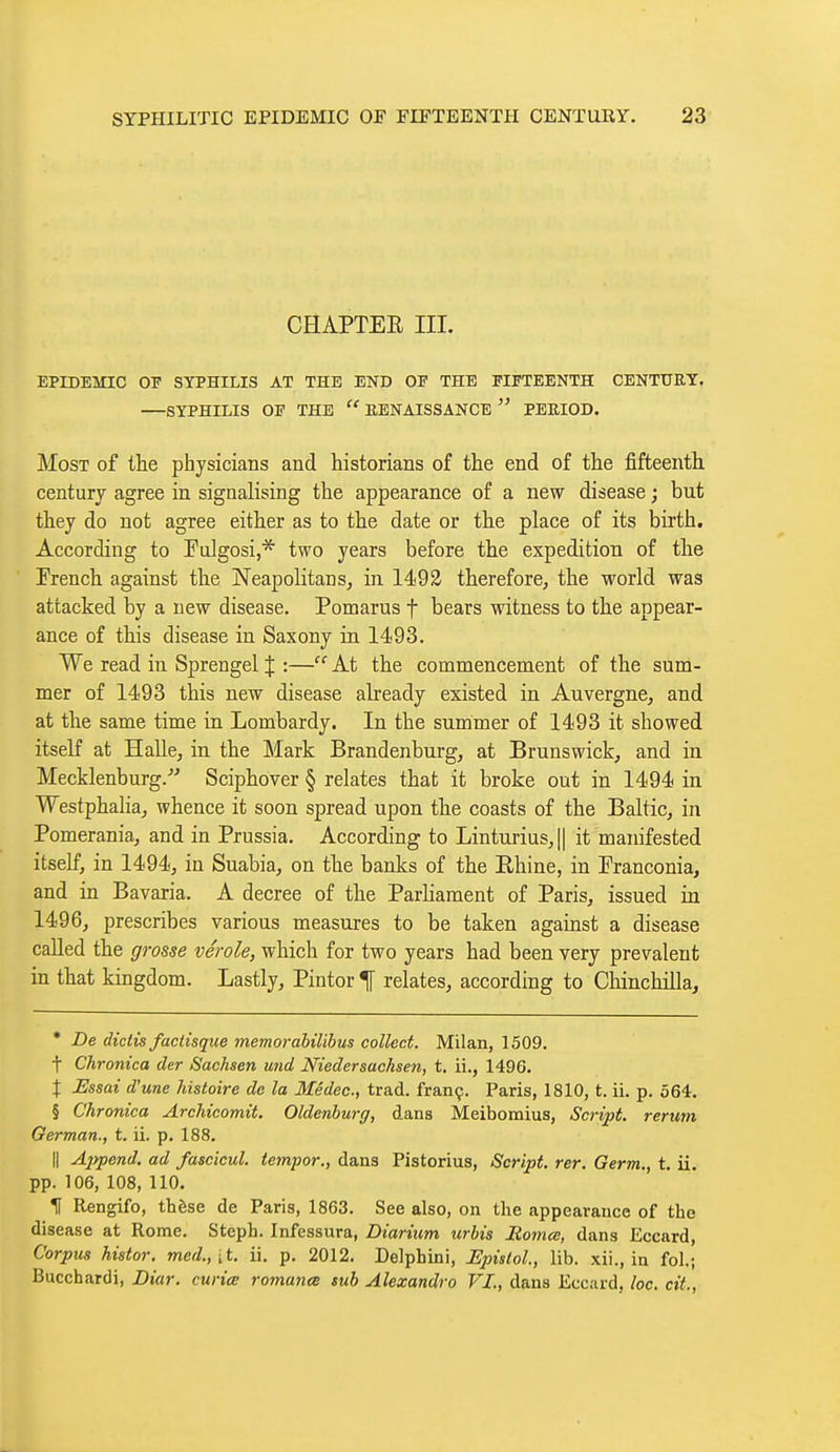 CHAPTEE III. EPIDEMIC OP SYPHILIS AT THE END OP THE FIFTEENTH CENTURY. SYPHILIS OF THE  RENAISSANCE  PERIOD. Most of the physicians and historians of the end of the fifteenth century agree in signalising the appearance of a new disease ; but they do not agree either as to the date or the place of its birth. According to Fulgosi,* two years before the expedition of the Trench against the Neapolitans, in 1493 therefore, the world was attacked by a new disease. Pomarus f bears witness to the appear- ance of this disease in Saxony in 1493. We read in Sprengel % :— At the commencement of the sum- mer of 1493 this new disease abeady existed in Auvergne, and at the same time in Lombardy. In the summer of 1493 it showed itself at Halle, in the Mark Brandenburg, at Brunswick, and in Mecklenburg.-'^ Sciphover § relates that it broke out in 1494 in Westphalia, whence it soon spread upon the coasts of the Baltic, in Pomerania, and in Prussia. According to Linturius,|| it manifested itself, in 1494, in Suabia, on the banks of the Rhine, in Pranconia, and in Bavaria. A decree of the Parliament of Paris, issued in 1496, prescribes various measures to be taken against a disease called the grosse vérole, which for two years had been very prevalent in that kingdom. Lastly, Pintor ^ relates, according to Chinchilla, * De dictis factisque memorabilibus collect. Milan, 1509. t Chronica der Sachsen und Niedersachsen, t. ii., 1496. X Essai d'une histoire de la Mêdec, trad, franç. Paris, 1810, t. ii. p. 564. § Chronica Archicomit. Oldenburg, dans Meibomius, Script, rerum German., t. ii. p. 188. Il Ajipend. ad fascîcul. te7npor., dans Pistorius, Script, rer. Germ., t. ii. pp. 106, 108, 110. If Rengifo, thèse de Paris, 1863. See also, on the appearance of the disease at Rome. Steph. Infessura, Diarium urbis Borna, dans Eccard, Corpus histor. med., [t. ii. p. 2012. Delphini, JEpistol, lib. xii., in fol.; Bucchardi, Diar. curia romanœ sub Alexandra VI., dans Eccard, he. cit..