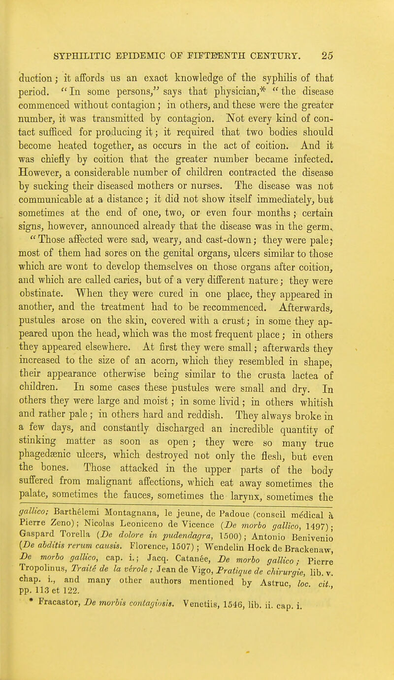 duction ; it affords us an exact knowledge of tlie syphilis of that period.  In some persons/' says that physician^*  the disease commenced without contagion ; in others^ and these were the greater number, it was transmitted by contagion. Not every kind of con- tact sufficed for producing it ; it required that two bodies should become heated together, as occurs in the act of coition. And it was chiefly by coition that the greater number became infected. However, a considerable number of children contracted the disease by sucking their diseased mothers or nurses. The disease was not communicable at a distance ; it did not show itself immediately, but sometimes at the end of one, two, or even four- months ; certain signs, however, announced already that the disease was in the germ^ Those affected were sad, weary, and cast-down; they were pale; most of them had sores on the genital organs, ulcers similar to those which are wont to develop themselves on those organs after coition, and which are called caries, but of a very different nature ; they were obstinate. When they were cured in one place, they appeared in another, and the treatment had to be recommenced. Afterwards, pustules arose on the skin> covered with a crust ; in some they ap- peared upon the head, which was the most frequent place ; in others they appeared elsewhere. At first they were small ; afterwards they increased to the size of an acorn, which they resembled in shape, their appearance otherwise being similar to the crusta lactea of children. In some cases these pustules were small and dry. In others they were large and moist ; in some livid ; in others whitish and rather pale ; in others hard and reddish. They always broke in a few days, and constantly discharged an incredible quantity of stinking matter as soon as open ; they were so many true phagedsenic ulcers, which destroyed not only the flesh, but even the bones. Those attacked in the upper parts of the body suffered from malignant affections, which eat away sometimes the palate, sometimes the fauces, sometimes the larynx, sometimes the gallico; Barthélemi Montagnana, le jeune, de Padoue (conseil médical à Pierre Zeno) ; Nicolas Leoniceno de Vicence {De morbo gallico, 1497) • Gaspard Torella (De dolore in pudendagra, 1500); Antonio Beniveniô {De abditis rerum causis. Florence, 1507) ; Wendelin Hock de Brackenaw, De morbo gallico, cap. i.; Jacq. Catanée, De morbo gallico; Pierre Tropolinus, Traité de la vérole ; Jean de Vigo, Fratique de chirurgie, lib. v. chap, i., and many other authors mentioned by Astruc loc cit pp. 113 et 122. ' • •» • Fracastor, De morbis contagiosis. Venctiis, 1546, lib. ii. cap. i.