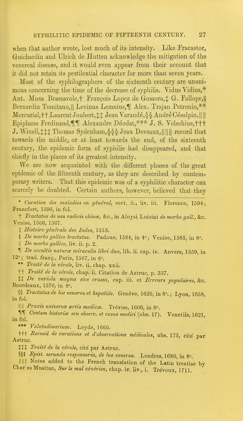 when that author wrote, lost much of its intensity. Like Fracastor, Guichardin and Ulrich de Hutteu acknowledge the mitigation of the venereal disease, and it would even appear from their account that it did not retain its pestilential character for more than seven years. Most of the syphilographers of the sixteenth century are unani- mous concerning the time of the decrease of syphiHs. Vidus Vidius,* Ant. Musa Brassavole,t François Lopez de Gomora,J G. !Pallope,§ Bernardin TomitanOj|| Levinus Lemnius,^ Alex. Trajan Petronio,** Mercurial, ft Laurent Jo ubert, J { Jean Yarande, § § André Césalpin, 1111 Epiphane ]?erdinand,^1[ Alexandre Déodat,*^* J. S. Yelschius,ttt J. Winell,îJî Thomas Sydenliam,§§§ Jean Deveaux,|| || || record that towards the middle, or at least towards the end, of the sixteenth century, the epidemic form of syphilis had disappeared, and that chiefly in the places of its greatest intensity. We are now acquainted with the different phases of the great epidemic of the fifteenth century, as they are described by contem- porary writers. That this epidemic was of a syphilitic character can scarcely be doubted. Certain authors, however, believed that they * Curation des maladies en général, sect, ii., liv. iii. Florence, 1594 ; Francfort, 1596, in fol. t Tractatus de usu radicis cliinœ, &c., in Aloysi Luisini de morbo gall., &c. Venise, 1566, 1567. X Histoire générale des Indes, 1553. § De morbo gallico tractatus. Padoue, 1584, in 4°; Venise, 1585, in 8°. Il De morbo gallico, liv. ii. p. 2. IT De occultis naiurœ miraculis libri duo, lib. ii. cap. iv. Anvers, 1559, in 12° ; trad, franç., Paris, 1567, in 8°. *• Traité de la vérole, liv. il. chap. xxii. tt Traité de la vérole, chap. ii. Citation de Astruc, p. 357. XI De variola magna sive crassa, 'ca.^. iii. et Hrreurs populaires, &c. Bourdeaux, 1570, in 8°. §§ Tractatus de lue venerea et hepatide. Genève, 1620, in 8°. ; Lyon, 1658, in fol. 1111 Praxis universce artis medicce. Trévise, 1606, in 8°, KIT Centum historiœ seu observ. et casus medici (obs. 17). Venetiis, 1621, in fol. *•• Valetudinarium. Leyde, 1660. t++ Recueil de curaiions et d'observations médicales, obs. 175, cité par Astruc. XXX Traité de la vérole, cité par Astruc. §§§ Epist. secunda responsoria, de lue venerea. Londres, 1680, in 8. mil! Notes added to the French translation of the Latin treatise by Chares Musitan, Sur le mal vénérien, chap. iy. liv., i. Trévoux, 1711.