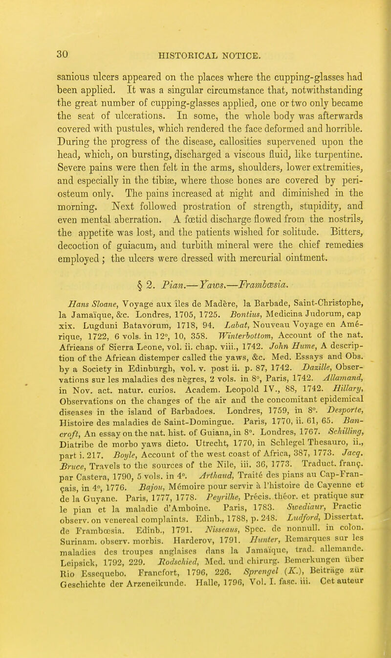 sanious ulcers appeared on the places where the cupping-glasses had been applied. It was a singular circumstance that, notwithstanding the great number of cupping-glasses applied, one or two only became the seat of ulcerations. In some, the whole body was afterwards covered with pustules, which rendered the face deformed and horrible. During the progress of the disease, callosities supervened upon the head, which, on bursting, discharged a viscous fluid, like turpentine. Severe pains were then felt in the arms, shoulders, lower extremities, and especially in the tibiae, where those bones are covered by peri- osteum only. The pains increased at night and diminished in the morning. Next followed prostration of strength, stupidity, and even mental aberration. A foetid discharge flowed from the nostrils, the appetite was lost, and the patients wished for solitude. Bitters, decoction of guiacum, and turbith mineral were the chief remedies employed ; the ulcers were dressed with mercurial ointment. § 2. Pian.— Yaios.—Framhœsia. Hans Sloane, Voyage aux îles de Madère, la Barbade, Saint-Christophe, la Jamaïque, &c. Londres, 1705, 1725. ioniîMs, Medicina Judorum, cap xix. Lugduni Batavorum, 1718, 94. Zufta^, Nouveau Voyage en Amé- rique, 1722, 6 vols, in 12°, 10, 358. Winterhottom, Account of the nat. Africans of Sierra Leone, vol. ii. chap, viii., 1742. John Hume, A descrip- tion of the African distemper called the yaws, &c. Med. Essays and Obs. by a Society in Edinburgh, vol. v. post ii. p. 87, 1742. JDazille, Obser- vations sur les maladies des nègres, 2 vols, in 8°, Paris, 1742. Allainand, in Nov. act. natur. curios. Academ. Leopold IV., 88, 1742. Hillary, Observations on the changes of the air and the concomitant epidemical diseases in the island of Barbadoes. Londres, 1759, in 8°. Desporte, Histoire des maladies de Saint-Domingue. Paris, 1770, ii. 61, 65. Ban- croft, An essay on the nat. hist, of Guiana, in 8. Londres, 1767. Schilling, Diatribe de morbo yaws dicto. Utrecht, 1770, in Schlegel Thesauro, ii., part i. 217. Boyle, Account of the west coast of Africa, 387, 1773. Jacq. Bruce, Travels to the sources of the Nile, iii. 36, 1773. Traduct. franç. par Castera, 1790, 5 vols, in 4°. Arthaud, Traité des pians au Cap-Fran- çais, in 4°, 1776. Bajou, Mémoire pour servir à l'histoire de Cayenne et de il Guyane. Paris, 1777, 1778. Peyrilhe, Précis, théor. et pratique sur le pian et la maladie d'Amboine. Paris, 1783. Swcdiaur, Practic observ. on venereal complaints. Edinb., 1788, p. 248. Ludford, Dissertât, de Frambœsia. Edinb., 1791. Nisseatis, Spec, de nonnuli. in colon. Surinam, observ. morbis. Harderov, 1791. Hmter, Remarques sur les maladies des troupes anglaises dans la Jamaïque, trad, allemande. Leipsiclt, 1792, 229. lîodschied. Mod. und cliirurg. Bemcrkungen iiber Rio Essequebo. Francfort, 1796, 226. Sprengel {K.), Beitriige zur Geschichte der Arzeneikunde. Halle, 1796, Vol. I. fasc. iii. Cet auteur