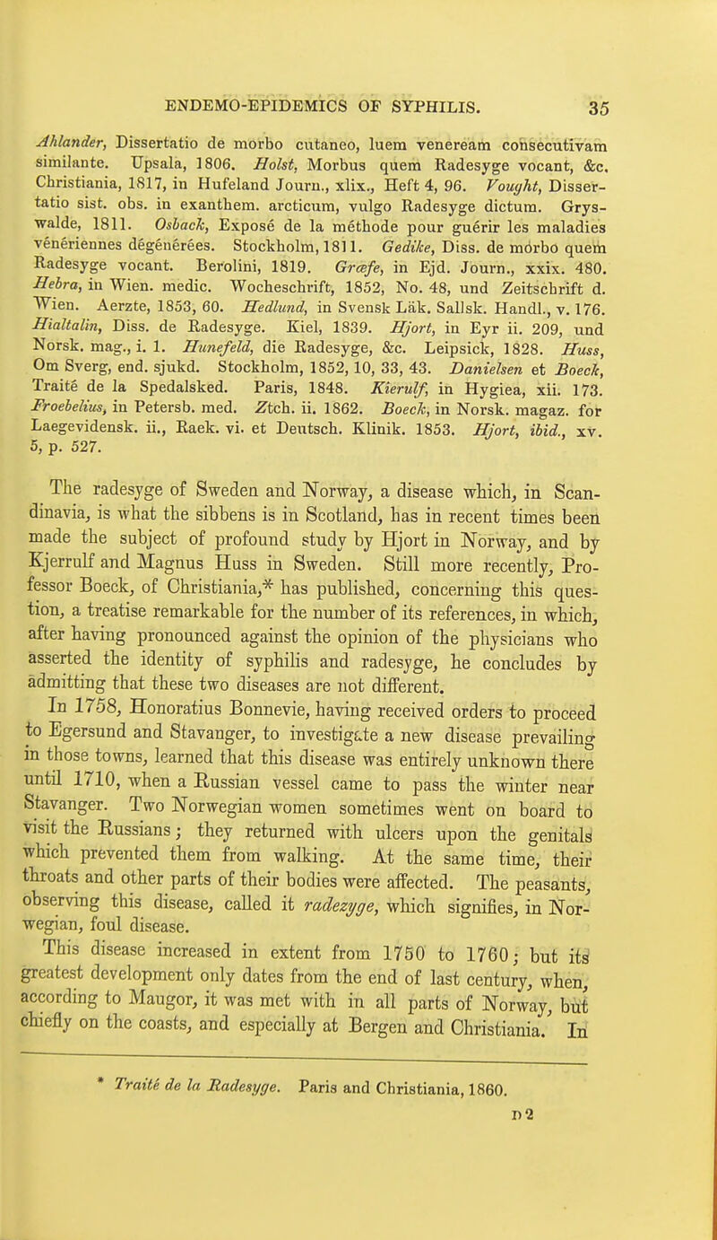Ahlander, Dissertatio de morbo cutaneo, luem veneream consecutivam similante. Upsala, 1806. Hoist, Morbus quem Radesyge vocant, &c. Christiania, 1817, in Hufeland Jouru., xlix., Heft 4, 96. Vought, Disser- tatio sist. obs. in exanthem. arcticum, vulgo Radesyge dictum. Grys- walde, 1811. Oshack, Exposé de la méthode pour guérir les maladies vénériennes dégénérées. Stockholm, 1811. Gedike, Diss, de morbo quem Radesyge vocant. Berolini, 1819. Grœfe, in Ejd. Journ., xxix. 480. Hebra, in Wien. medic. Wocheschrift, 1852, No. 48, und Zeitschrift d. Wien. Aerzte, 1853, 60. Hedlmid, in Svensk Làk. Sallsk. Handl., v. 176. Hialtalin, Diss, de Radesyge. Kiel, 1839. Hjort, in Eyr ii. 209, und Norsk, mag., i. 1. die Radesyge, &c. Leipsick, 1828. Huss, Om Sverg, end. sjukd. Stockholm, 1852,10, 33, 43. Danielsen et BoecTc, Traité de la Spedalsked. Paris, 1848. Kierulf, in Hygiea, xii. 173. Froebelius, in Petersb. med. Ztch. ii. 1862. Boeck, in Norsk, magaz. for Laegevidensk. ii., Raek. vi. et Deutsch. Klinik. 1853. Hjort, ibid., xv. 5, p. 527. Tlie radesyge of Sweden and Norway, a disease whichj in Scan- dinavia, is what the sibbens is in Scotland, has in recent times been made the subject of profound study by Hjort in Norway, and by Kjerrulf and Magnus Huss in Sweden. Still more recently. Pro- fessor Boeck, of Christiania,* has publisbed, concerning this ques- tion, a treatise remarkable for tbe number of its references, in which, after having pronounced against the opinion of the physicians who asserted the identity of syphiKs and radesyge, he concludes by admitting that these two diseases are not different. In 1758, Honoratius Bonnevie, having received orders to proceed to Egersund and Stavanger, to investig£.te a new disease prevailing in those towns, learned that this disease was entirely unknown there until 1710, when a Russian vessel came to pass the winter near Stavanger. Two Norwegian women sometimes went on board to visit the Russians ; they returned with ulcers upon the genitals which prevented them from walking. At the same time, their throats and other parts of their bodies were affected. The peasants, observing this disease, called it radezyge, which signifies, in Nor- wegian, foul disease. This disease increased in extent from 1750 to 1760; but its greatest development only dates from the end of last century, when, according to Maugor, it was met with in all parts of Norway, bui chiefly on the coasts, and especially at Bergen and Christiania.' Iti * Traité de la Radesyge. Paris and Christiania, 1860. n2