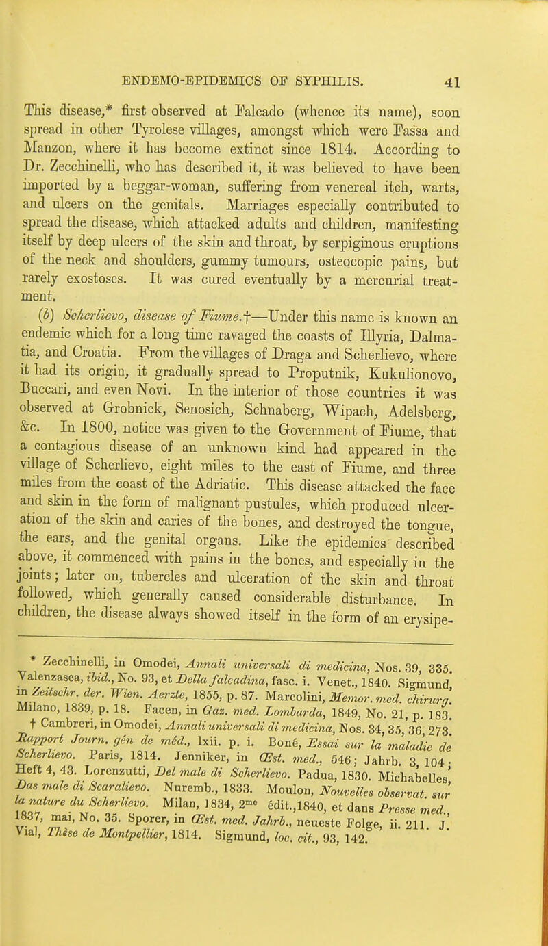 This disease/ first observed at l^alcado (whence its name), soon spread in other Tjrolese villages, amongst which were Passa and Manzon, where it has become extinct since 1814. According to Dr. Zecchinelli, who has described it, it was believed to have been imported bj a beggar-woman, suffering from venereal itch, warts, and ulcers on the genitals. Marriages especially contributed to spread the disease, which attacked adults and children, manifesting itself by deep ulcers of the skin and throat, by serpiginous eruptions of the neck and shoulders, gummy tumours, osteocopic pains, but rarely exostoses. It was cured eventually by a mercurial treat- ment. {b) SoJierlievo, disease of Fimne.-\—Under this name is known an endemic which for a long time ravaged the coasts of Illyria^ Dalma- tia, and Croatia. From the villages of Draga and Scherlievo, where it had its origin, it gradually spread to Proputnik, KukuKonovo, Buccari, and even Novi. In the interior of those countries it was observed at Grobnick, Senosich, Schnaberg, Wipach, Adelsberg, &c. In 1800, notice was given to the Government of Kume, that a contagious disease of an unknown kind had appeared in the village of Scherhevo, eight miles to the east of Fiume, and three miles from the coast of the Adriatic. This disease attacked the face and skin in the form of malignant pustules, which produced ulcer- ation of the skin and caries of the bones, and destroyed the tongue, the ears, and the genital organs. Like the epidemics described above, it commenced with pains in the bones, and especially in the joints; later on, tubercles and ulceration of the skin and throat followed, which generally caused considerable distui-bance. In children, the disease always showed itself in the form of an erysipe- * Zecchinelli, in Omodei, Annali universali di medicina, Nos. 39 335 Valenzasca, ihid., No. 93, et Delia falcadina, fasc. i. Venet., 1840 Sigmund' v^Zeitschr. der. Wien. Aerzte, 1855, p. 87. Marcolini, ilfemor. me J. chirurg'. Miiano, 1839, p. 18. Facen, in Gaz. mcd. Lomharda, 1849, No. 21, p. 183. t Cambreri, in Omodei, Annali universali di ^nedicina. Nos. 34 35 36 273* Rapport Journ. yên de méd., Ixii. p. i. Bonè, Essai sur là maladie de Scherhevo. Pans, 1814. Jenniker, in Œst. med., 646; Jahrb. 3 104- Heft 4, 43. Lorenzutti, Del male di Scherlievo. Padua, 1830. Michabelles' Das male di Scaralievo. Nuremb., 1833. Moulon, Nouvelles observât sur la nature du Scherlievo. Milan, 1834, 2- édit.,1840, et dans Presse med., 1837, mai, No. 35. Sporer, in Œst. med. Jahrb., neueste Folge, u. 211 J Vial, These de Montpellier, 1814. Sigmund, loc. cit., 93, 142