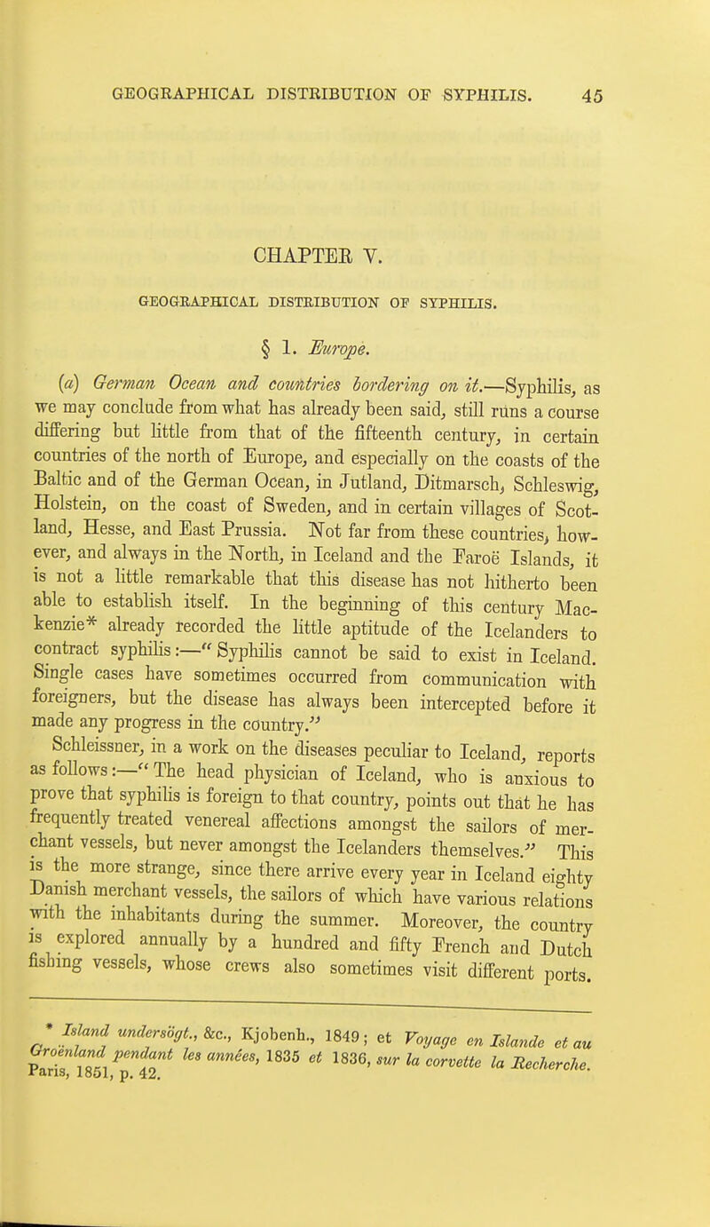 CHAPTER V. GEOGRAPHICAL DISTEIBUTION OF SYPHILIS. § 1. Europe. {a) German Ocean and countries bordering on it.—Syphilis, as we may conclude from what has already been said, still runs a course differing but httle from that of the iSfteenth century, in certain countries of the north of Europe, and especially on the coasts of the Baltic and of the German Ocean, in Jutland, Ditmarsch, Schleswig, Holstein, on the coast of Sweden, and in certain villages of Scot- land, Hesse, and East Prussia. Not far from these countries^ how- ever, and always in the North, in Iceland and the Earoë Islands, it is not a httle remarkable that this disease has not hitherto been able to establish itself. In the beginning of this century Mac- kenzie* already recorded the little aptitude of the Icelanders to contract syphihs :— Syphilis cannot be said to exist in Iceland. Single cases have sometimes occurred from communication with foreigners, but the disease has always been intercepted before it made any progress in the country.'-' Schleissner, in a work on the diseases peculiar to Iceland, reports asfoUows:—The head physician of Iceland, who is anxious to prove that syphilis is foreign to that country, points out that he has frequently treated venereal affections amongst the sailors of mer- chant vessels, but never amongst the Icelanders themselves.^' This ^ the more strange, since there arrive every year in Iceland eighty Danish merchant vessels, the sailors of which have various relations with the inhabitants during the summer. Moreover, the country IS explored annually by a hundred and fifty Erench and Dutch fishing vessels, whose crews also sometimes visit different ports. ^ Inland unders6gt.,&c., Kjobenh, 1849; et Voyage on Islande et au vlrtn!lltl!l T ^^^^ Heeherche.