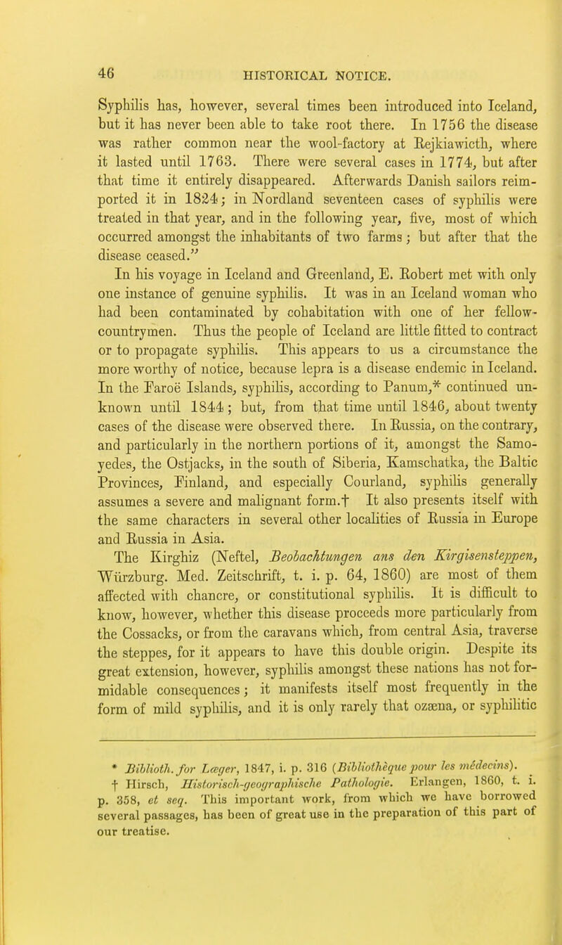 Syphilis has, however, several times been introduced into Iceland, but it has never been able to take root there. In 1756 the disease was rather common near the wool-factory at Rejkiawicth, where it lasted until 1763. There were several cases in 1774, but after that time it entirely disappeared. Afterwards Danish sailors reim- ported it in 1824 ; in Nordland seventeen cases of syphilis were treated in that year, and in the following year, five, most of which occurred amongst the inhabitants of two farms ; but after that the disease ceased. In his voyage in Iceland and Greenland^ E. Eobert met with only one instance of genuine syphilis. It was in an Iceland woman who had been contaminated by cohabitation with one of her fellow- countrymen. Thus the people of Iceland are little fitted to contract or to propagate syphilis. This appears to us a circumstance the more worthy of notice, because lepra is a disease endemic in Iceland. In the Paroë Islands^ syphihs, according to Panum,* continued un- known until 1844 ; but, from that time until 1846^ about twenty cases of the disease were observed there. In Eussia, on the contrary, and particularly in the northern portions of it, amongst the Samo- yedes, the Ostjacks, in the south of Siberia, Kamschatka, the Baltic Provinces, Pinland, and especially Courland, syphilis generally assumes a severe and malignant form.f It also presents itself with the same characters in several other localities of Eussia in Europe and Eussia in Asia. The Kirghiz (Neftel, Beohachtungen ans den Kirgisenstepjoen, Wurzburg. Med. Zeitschrift, t. i. p. 64, 1860) are most of them affected with chancre, or constitutional syphilis. It is difficult to know, however, whether this disease proceeds more particularly from the Cossacks, or from the caravans which, from central Asia, traverse the steppes, for it appears to have this double origin. Despite its great extension, however, syphilis amongst these nations has not for- midable consequences; it manifests itself most frequently in the form of mild syphilis, and it is only rarely that ozseua, or syphilitic • Bihlioth.for Lccger, 1847, i. p. 316 {Bihliotheque jwur les médecins). f Hirsch, HistoriscJi-r/eoyrapMsche Pathologic. Erlangen, 1860, t. i. p. 358, ct scq. This important worij, from which we have borrowed several passages, has been of great use in the preparation of this part of our treatise.