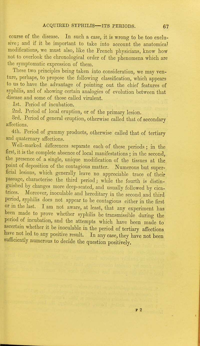 course of the disease. In such a case, it is wrong to be too exclu- sive; and if it be important to take into account the anatomica] modifications, we must also, like the Prench physicians, know how not to overlook the chronological order of the phenomena which are the symptomatic expression of them. These two principles being taken into consideration, we may ven- ture, perhaps, to propose the following classification, which appears to us to have the advantage of pointing out the chief features of syphilis, and of showing certain analogies of evolution between that disease and some of those called virulent. 1st. Period of incubation. 2nd. Period of local eruption, or of the primary lesion. 3rd. Period of general eruption, otherwise called that of secondary affections. 4th. Period of gummy products, otherwise called that of tertiary and quaternary affections. Well-marked differences separate each of these periods ; in the first, it is the complete absence of local manifestations ; in the second, the presence of a single, unique modification of the tissues at the pomt of deposition of the contagious matter. Numerous but super- ficial lesions, which generally leave no appreciable trace of their passage, characterise the third period; wMe the fourth is distin- guished by changes more deep-seated, and usuaUy foUowed by cica- trices. Moreover, inoculable and hereditary in the second and third penod, syphilis does not appear to be contagious either in the first or in the last. I am not aware, at least, that any experiment has been made to prove whether syphilis be transmissible during tbe period of mcubation, and the attempts which have been made to ascertam whether it be inoculable in the period of tertiary affections have not led to any positive result. In any case, they have not been sufficiently numerous to decide the question positively. P 2