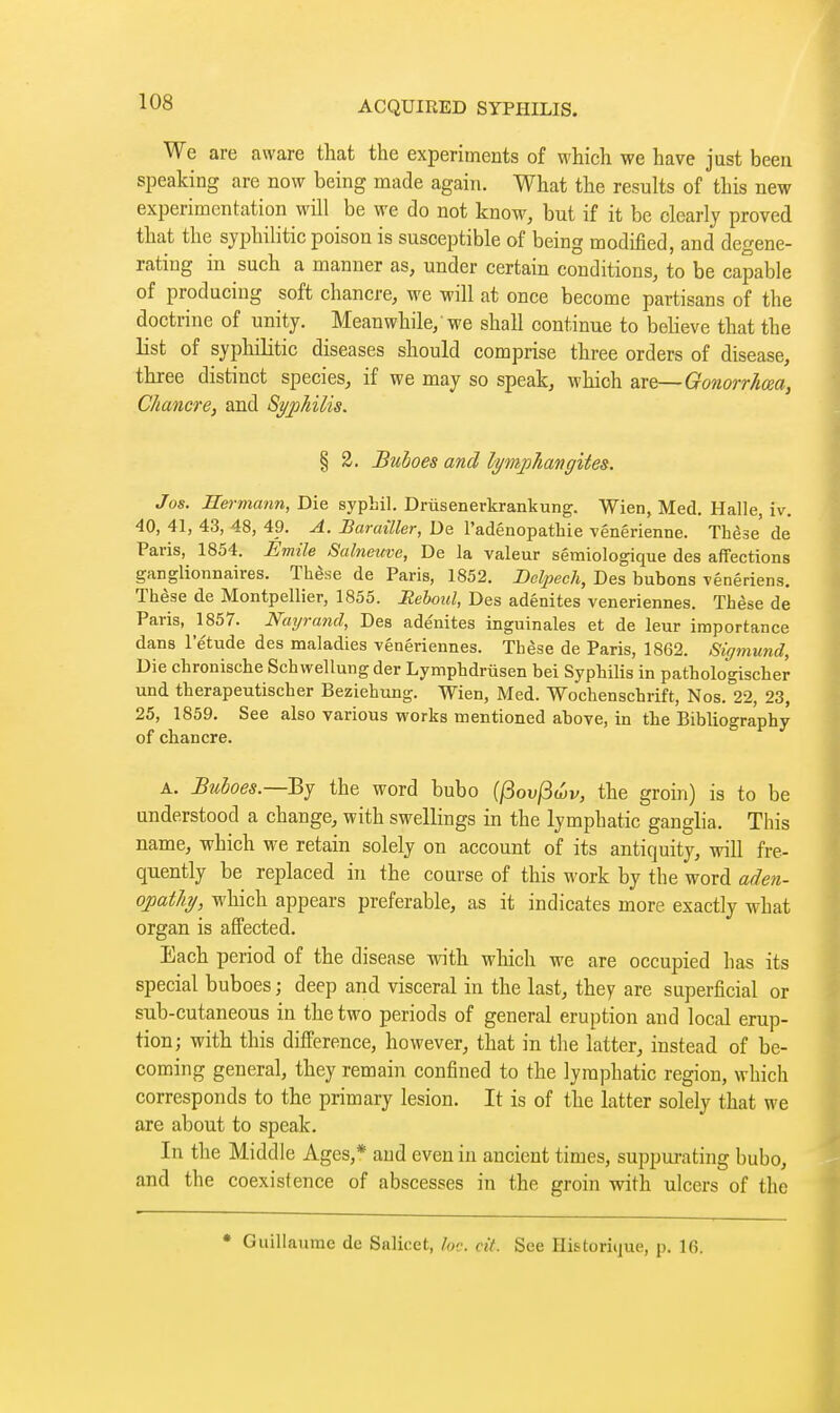 We are aware that the experiments of which we have just been speaking are now being made again. What the results of this new experimentation will be we do not know, but if it be clearly proved that the syphilitic poison is susceptible of being modified, and degene- rating in such a manner as, under certain conditions, to be capable of producing soft chancre, we will at once become partisans of the doctrine of unity. Meanwhile,'we shall continue to believe that the list of syphilitic diseases should comprise three orders of disease, three distinct species, if we may so speak, which are—Gonorrhm, Chancre, and Syphilis. § 2. Buboes and lymphangites. Jos. Hermann, Die syphil. Drusenerkrankung. Wien, Med. Halle, iv. 40, 41, 43, 48, 49. A. Barailler, De l'adénopathie vénérienne. Thèse de Paris, 1854. Emile Salneuve, De la valeur sémiologique des affections ganglionnaires. Thèse de Paris, 1852. Dolpech, Des bubons vénériens. Thèse de Montpellier, 1855. Heboid, Des adénites vénériennes. Thèse de Paris, 1857. Nayrand, Des adénites inguinales et de leur importance dans letude des maladies vénériennes. Thèse de Paris, 1862. Sigmund, Die chronische Sch wellung der Lymphdrûsen bei Syphilis in pathologischer und therapeutischer Beziehung. Wien, Med. Wochenschrift, Nos. 22, 23, 25, 1859. See also various works mentioned above, in the Bibliography of chancre. A. Buboes.—'Bj the word bubo (/3ou/3wi/, the groin) is to be understood a change, with swellings in the lymphatic ganglia. This name, which M^e retain solely on account of its antiquity, will fre- quently be replaced in the course of this work by the word aden- opathy, which appears preferable, as it indicates more exactly what organ is affected. Each period of the disease with which we are occupied has its special buboes ; deep and visceral in the last, they are superficial or sub-cutaneous in the two periods of general eruption and local erup- tion; with this difference, however, that in the latter, instead of be- coming general, they remain confined to the lymphatic region, which corresponds to the primary lesion. It is of the latter solely that we are about to speak. In the Middle Ages,* and even in ancient times, suppui-ating bubo, and the coexistence of abscesses in the groin with ulcers of the • Guillaume de Salicet, he. cit. See Hi6torit]ue, p. 16.