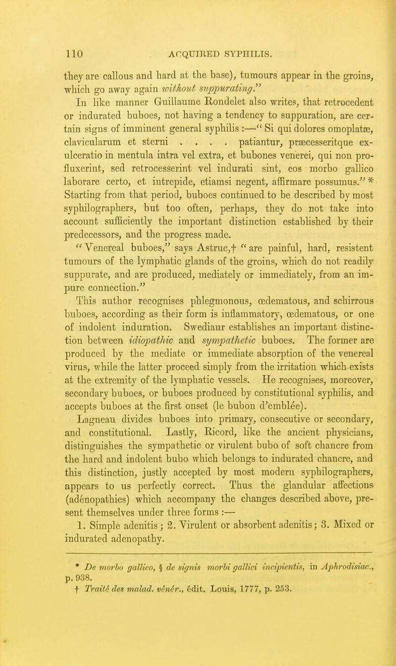 they are callous and hard at the base), tumours appear in the groins, which go away again without suppurating. In like manner Guillaume E-ondelet also writes, that rétrocèdent or indurated buboes, not having a tendency to suppuration, are cer- tain signs of imminent general syphilis :— Si qui dolores omoplatae, clavicularum et sterni .... patiantur, praecesseritque ex- ulceratio in mentula intra vel extra, et bubones venerei, qui non pro- fluxerint, sed retrocesserint vel indurati sint, eos morbo gallico laborare certo, et intrépide, etiamsi negent, afBrmare possumus.^'' * Starting from that period, buboes continued to be described by most syphilographers, but too often, perhaps, they do not take into account sufB.ciently the important distinction established by their predecessors, and the progress made.  Venereal buboes, says Astruc,f  are painful, hard, résistent tumours of the lymphatic glands of the groins, which do not readily suppurate, and are produced, mediately or immediately, from an im- pure connection. This author recognises phlegmonous, œdematous, and schirrous buboes, according as their form is inflammatory, œdematous, or one of indolent induration. Swediaur establishes an important distinc- tion between idiopathic and sympathetic buboes. The former are produced by the mediate or immediate absorption of the venereal virus, while the latter proceed simply from the irritation which exists at the extremity of the lymphatic vessels. He recognises, moreover, secondary buboes, or buboes produced by constitutional syphilis, and accepts buboes at the first onset (le bubon d'emblée). Lagneau divides buboes into primary, consecutive or secondary, and constitutional. Lastly, Ricord, like the ancient physicians, distinguishes the sympathetic or virulent bubo of soft chancre from the hard and indolent bubo which belongs to indurated chancre, and this distinction, justly accepted by most modem syphilographers, appears to us perfectly correct. Thus the glandular afi^ections (adenopathies) which accompany the changes described above, pre- sent themselves under three forms :— 1. Simple adenitis ; 2. Virulent or absorbent adenitis; 3. Mixed or indurated adenopathy. • Z)c morho gallico, § de signis morhi gaUici incijnentis, in Ajihrodisiac, p. 938. t Traitfi des malad. vênér., édit. Louis, 1777, p. 253.