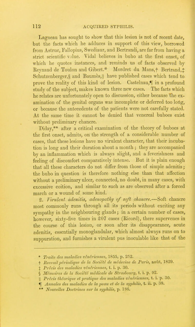 Lagneau has sought to show that this lesion is not of recent date, but the facts which he adduces in support of this view, borrowed from Astruc, Tallopius, Swediaur, and Bertrandi, are far from having a strict scientific value. Vidal believes in bubo at the first onset, of which he quotes instances, and reminds us of facts observed by Eejnaud de Toulon and Gibert.* Mordret du Mans,t Bertrand,J Schutzenberger,§ and Baumes,|| have pubHshed cases which tend to prove the reality of this kind of lesion. Castelnau,*|j in a profound study of the subject, makes known three new cases. The facts which he relates are unfortunately open to discussion, either because the ex- amination of the genital organs was incomplete or deferred too lotlg, or because the antecedents of the patients were not carefully stated. At the same time it cannot be denied that venereal buboes exist without preliminary chancre. Diday,** after a critical examination of the theory of buboes at the first onset, admits, on the strength of a considerable number of cases, that these lesions have no virulent character, that their incuba- tion is long and their duration about a month ; they are accompanied by an inflammation vfhich is always slight, and a feverishness and feeling of discomfort comparatively intense. But it is plain enough that all these characters do not differ from those of simple adenitis ; the bubo in question is therefore nothing else than that affection without a preliminary ulcer, connected, no doubt, in many cases, with excessive coition, and similar to such as are observed after a forced march or a wound of some kind. 2. Virulent, adenitis, adenopathy of soft chancre.—Soft chancre most commonly runs through all its periods without exciting any sympathy in the neighbouring glands ; in a certain number of cases, however, sixty-five times in 207 cases (Ricord), there supervenes in the course of this lesion, or soon after its disappearance, acute adenitis, essentially monoglandular, which almost always runs on to suppuration, and furnishes a virulent pus inoculable like that of the * Traite des maladies vénériennes, 1855, p. 2,52. f Receuilpériodique de la Société de médecine de Paris, août, 1829. I Précis des maladies vénériennes, t. i. p. 30. § Mémoires de la Société m,édicale de Strasbourg, t. i. p. 92. II Précis théorique et j)ratique des maladies vénériennes, t. i. p. 30. ^ Annules des maladies de la peau et de la syphilis, t. ii. p. 38. Nouvelles Doctrines sur la syphilis, p. 186.