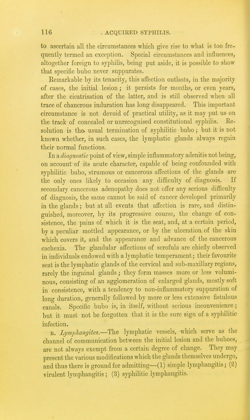 to ascertain all the circumstances wliich give rise to what is too fre-r quently termed an exception. Special circumstances and influences, altogether foreign to syphilis, being put aside, it is possible to show that specific bubo never suppurates. Eemarkable by its tenacity, this affection outlasts, in the majority of cases, the initial lesion ; it persists for months, or even years, after the cicatrisation of the latter, and is still observed when all trace of chancrous induration has long disappeared. This important circumstance is not devoid of practical utiUty, as it may put us on the track of concealed or unrecognised constitutional sypliilis. Re- solution is the. usual termination of syphilitic bubo ; but it is not known whether, in such cases, the lymphatic glands always regain their normal functions. In a diagnostic point of view, simple inflammatory adenitis not being, on account of its acute character, capable of being confounded with syphilitic bubo, strumous or cancerous afl'ections of the glands are the only ones likely to occasion any difficulty of diagnosis. If secondary cancerous adenopathy does not offer any serious difficulty of diagnosis, the same cannot be said of cancer developed primarily in the glands ; but at all events that affection is rare, and distin- guished, moreover, by its progressive course, the change of con- sistence, the pains of which it is the seat, and, at a certain period, by a peculiar mottled appearance, or by the ulceration of the skin which covers it, and the appearance and advance of the cancerous cachexia. The glandular affections of scrofula are chiefly observed in individuals endowed with a lymphatic temperament; their favourite seat is the lymphatic glands of the cervical and sub-maxillary regions, rarely the inguinal glands ; they form masses more or less volumi- nous, consisting of an agglomeration of enlarged glands, mostly soft in consistence, with a tendency to non-inflammatory suppuration of long duration, generally followed by more or less extensive fistulous canals. Specific bubo is, in itself, without serious inconvenience ; but it must not be forgotten that it is the sure sign of a syphilitic infection. B. Lymphangites.—The lymphatic vessels, which serve as the channel of communication between the initial lesion and the buboes, are not always exempt from a certain degree of change. They may present the various modifications which the glands themselves undergo, and thus there is ground for admitting—(1) simple lymphangitis; (2) virulent lymphangitis ; (3) syphihlic lymphangitis.