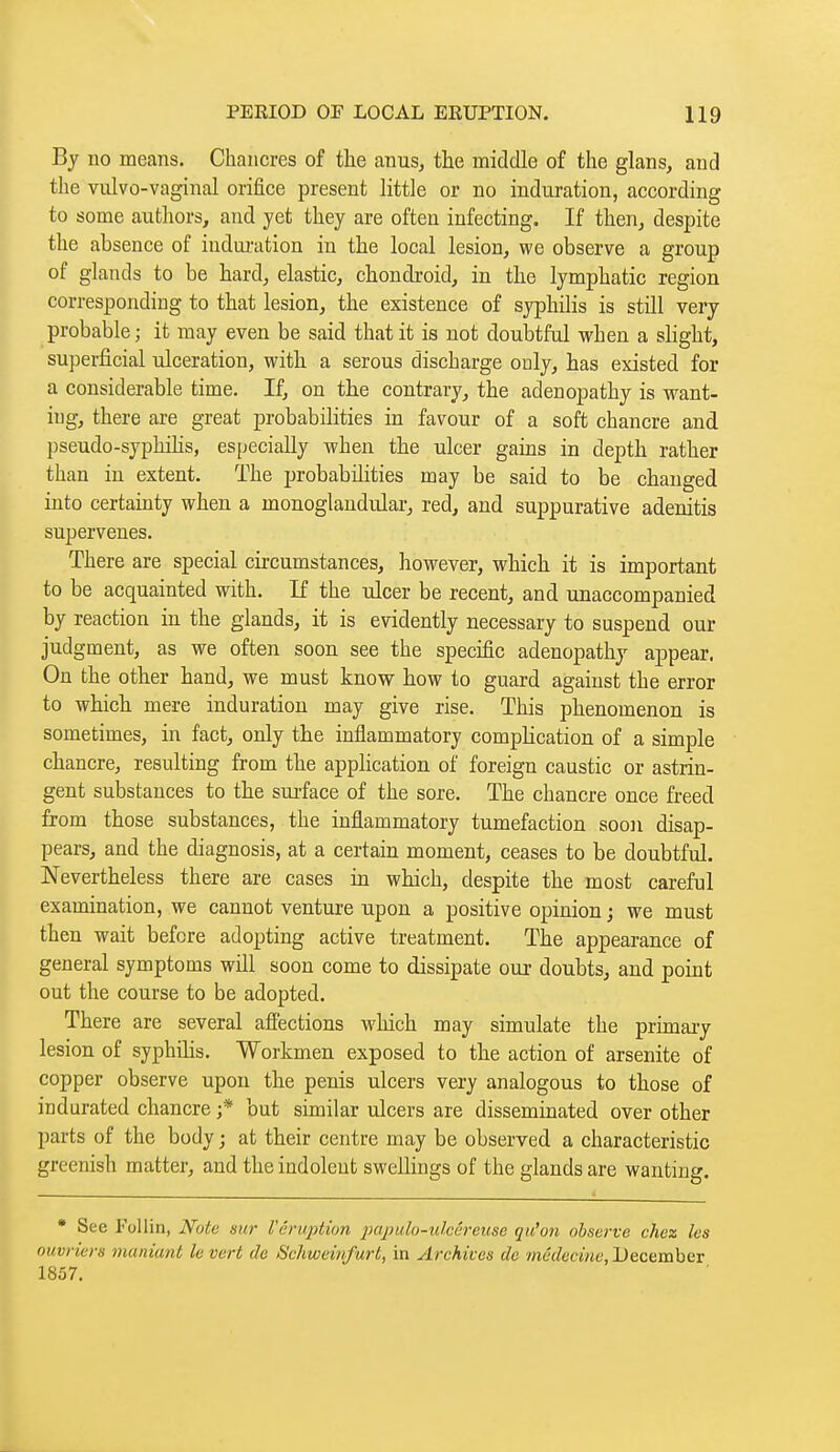 By no means. Chancres of the anus, the middle of the glans, and the vulvo-vaginal orifice present little or no induration, according to some authors, and yet they are often infecting. If then, despite the absence of indui-ation in the local lesion, we observe a group of glands to be hard, elastic, chondroid, in the lymphatic region corresponding to that lesion, the existence of syphilis is still very probable ; it may even be said that it is not doubtful when a slight, superficial ulceration, with a serous discharge only, has existed for a considerable time. If, on the contrary, the adenopathy is want- ing, there are great probabilities in favour of a soft chancre and pseudo-syphiHs, especially when the ulcer gams in depth rather than in extent. The probabilities may be said to be changed into certainty when a monoglandular, red, and suppurative adenitis supervenes. There are special circumstances, however, which it is important to be acquainted with. If the ulcer be recent, and unaccompanied by reaction in the glands, it is evidently necessary to suspend our judgment, as we often soon see the specific adenopathy appear. On the other hand, we must know how to guard against the error to which mere induration may give rise. This phenomenon is sometimes, in fact, only the inflammatory complication of a simple chancre, resulting from the application of foreign caustic or astrin- gent substances to the surface of the sore. The chancre once freed from those substances, the inflammatory tumefaction soon disap- pears, and the diagnosis, at a certain moment, ceases to be doubtful. Nevertheless there are cases in which, despite the most careful examination, we cannot venture upon a positive opinion ; we must then wait before adopting active treatment. The appearance of general symptoms will soon come to dissipate our doubts, and point out the course to be adopted. There are several affections which may simulate the primary lesion of syphilis. Workmen exposed to the action of arsenite of copper observe upon the penis ulcers very analogous to those of indurated chancre ;* but similar ulcers are disseminated over other parts of the body ; at their centre may be observed a characteristic greenish matter, and the indolent swellings of the glands are wanting.  See Follin, Note sur Véruptvm impuh-ulcèrciise qu'un observe chez les ouvriers maniant le vert de Schweinfurt, in Archives do médecine, December 1857.