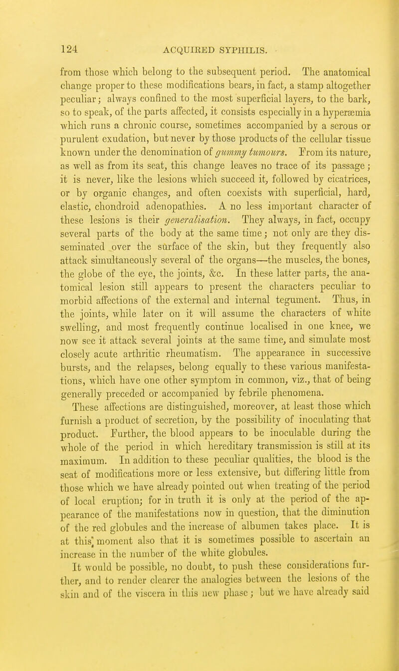 from those which belong to the subsequent period. The anatomical change proper to these modifications bears, in fact, a stamp altogether peculiar ; always confined to the most superficial layers, to the bark, so to speak, of the parts affected, it consists especially in a hyperemia which runs a chronic course, sometimes accompanied by a serous or purulent exudation, but never by those products of the cellular tissue known under the denomination of gummy tumours. From its nature, as well as from its seat, this change leaves no trace of its passage ; it is never, like the lesions which succeed it, followed by cicatrices, or by organic changes, and often coexists with superficial, hard, elastic, chondroid adenopathies. A no less important character of these lesions is their generalisation. They always, in fact, occupy several parts of the body at the same time ; not only are they dis- seminated over the silrface of the skin, but they frequently also attack simultaneously several of the organs—the muscles, the bones, the globe of the eye, the joints, &c. In these latter parts, the ana- tomical lesion still appears to present the characters peculiar to morbid affections of the external and internal tegument. Thus, in the joints, while later on it will assume the characters of white swelling, and most frequently continue localised in one knee, we now see it attack several joints at the same time, and simulate most closely acute arthritic rheumatism. The appearance in successive bursts, and the relapses, belong equally to these various manifesta- tions, which have one other symptom in common, viz., that of being generally preceded or accompanied by febrile phenomena. These affections are distinguished, moreover, at least those which furnish a product of secretion, by the possibihty of inoculating that product. Further, the blood appears to be inoculable during the whole of the period in which hereditary transmission is still at its maximum. In addition to these peculiar qualities, the blood is the seat of modifications more or less extensive, but differing little from those which we have already pointed out when treating of the period of local eruption; for in truth it is only at the period of the ap- pearance of the manifestations now in question, that the diminution of the red globules and the increase of albumen takes place. It is at this] moment also that it is sometimes possible to ascertain an increase in the number of the white globules. It would be possible, no doubt, to push these considerations fur- ther, and to render clearer the analogies between the lesions of the skin and of the viscera in this new phase ; but we have already said