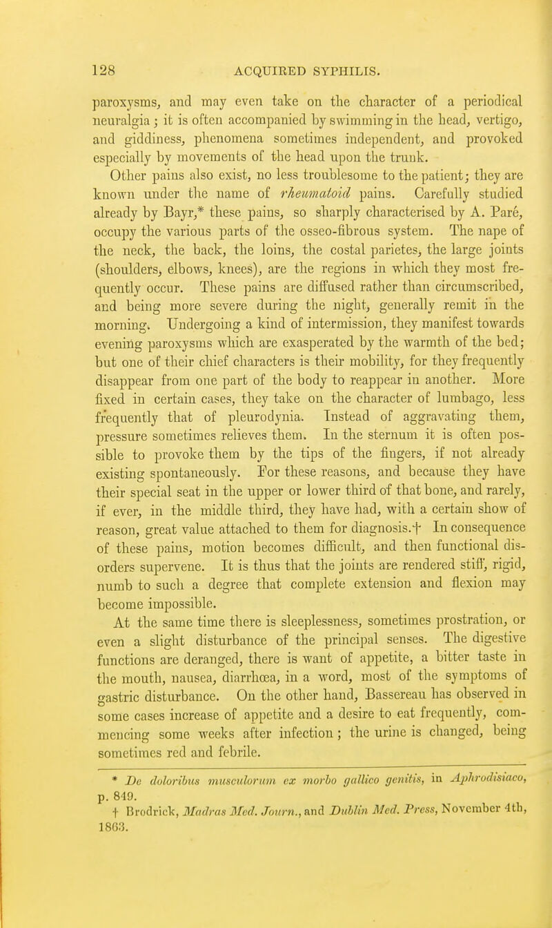 paroxysms, and may even take on the character of a periodical neuralgia; it is often accompanied by swimming in the head, vertigo, and giddiness, phenomena sometimes independent, and provoked especially by movements of the head upon the trunk. Other pains also exist, no less troublesome to the patient; they are known under the name of rheumatoid pains. Carefully studied already by Bayr,* these pains, so sharply characterised by A. Paré, occupy the various parts of the osseo-fibrous system. The nape of the neck, the back, the loins, the costal parietes, the large joints (shoulders, elbows, knees), are the regions in which they most fre- quently occur. These pains are diffused rather than circumscribed, and being more severe during the night, generally remit in the morning. Undergoing a kind of intermission, they manifest towards evening paroxysms which are exasperated by the warmth of the bed ; but one of their chief characters is their mobility, for they frequently disappear from one part of the body to reappear in another. More fixed in certain cases, they take on the character of lumbago, less frequently that of pleurodynia. Instead of aggravating them, pressure sometimes relieves them. In the sternum it is often pos- sible to provoke them by the tips of the fingers, if not already existing spontaneously. For these reasons, and because they have their special seat in the upper or lower third of that bone, and rarely, if ever, in the middle third, they have had, with a certain show of reason, great value attached to them for diagnosis.f In consequence of these pains, motion becomes difficult, and then functional dis- orders supervene. It is thus that the joints are rendered stiff, rigid, numb to such a degree that complete extension and flexion may become impossible. At the same time there is sleeplessness, sometimes prostration, or even a slight disturbance of the principal senses. The digestive functions are deranged, there is want of appetite, a bitter taste in the mouth, nausea, diarrhœa, in a word, most of the symptoms of gastric disturbance. On the other hand, Bassereau has observed in some cases increase of appetite and a desire to eat frequently, com- mencing some weeks after infection ; the urine is changed, being sometimes red and febrile. * De doloribus musculorum cz morho gallico genitis, in Aphrodistaco, p. 849. t Brodrick, Madras 3Icd. Joiirn., and Dublin Med. I^rcss, November 4tb, 18G3.