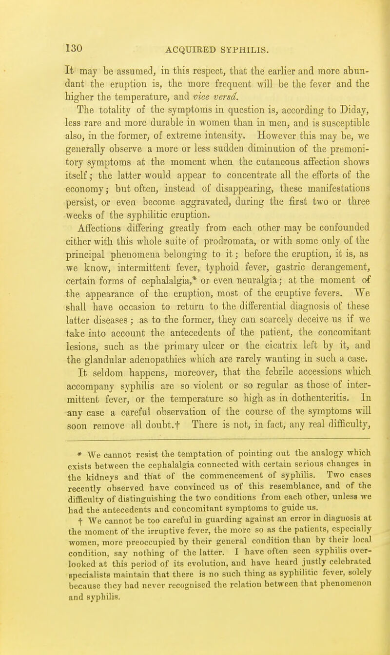 It may be assumed, in this respect, that the earlier and more abun- dant the eruption is, the more frequent will be the fever and the higher the temperature, and vice versa. The totality of the symptoms in question is, according to Diday, less rare and more durable in women than in men, and is susceptible also, in the former, of extreme intensity. However this may be, we generally observe a more or less sudden diminution of the premoni- tory symptoms at the moment when the cutaneous affection shows itself ; the latter would appear to concentrate all the efforts of the economy ; but often, instead of disappearing^ these manifestations persist, or even become aggravated, during the first two or three weeks of the syphilitic eruption. Affections differing greatly from each other may be confounded either witJi this whole suite of prodromata, or with some only of the principal phenomena belonging to it ; before the eruption, it is, as we know, intermittent fever, typhoid fever, gastric derangement, certain forms of cephalalgia,* or even neuralgia; at the moment of the appearance of the eruption, most of the eruptive fevers. We shall have occasion to return to the differential diagnosis of these latter diseases ; as to the former, they can scarcely deceive us if we take into account the antecedents of the patient, the concomitant lesions, such as the primary ulcer or the cicatrix left by it, and the glandular adenopathies which are rarely wanting in such a case. It seldom happens, moreover, that the febrile accessions which accompany syphilis are so violent or so regular as those of inter- mittent fever, or the temperature so high as in dothenteritis. In any case a careful observation of the course of the symptoms will soon remove all doubt.f There is not, in fact, any real difficulty, * We cannot resist the temptation of pointing out the analogy which exists between the cephalalgia connected with certain serious changes in the kidneys and that of the commencement of syphilis. Two cases recently observed have convinced us of this resemblance, and of the difficulty of distinguishing the two conditions from each other, unless we had the antecedents and concomitant symptoms to guide us. t We cannot be too careful in guarding against an error in diagnosis at the moment of the irruptive fever, the more so as the patients, especially women, more preoccupied by their general condition than by their local condition, say nothing of the latter. I have often seen syphilis over- looked at this period of its evolution, and have heard justly celebrated Bpecialists maintain that there is no such thing as syphilitic fever, solely because tliey had never recognised the relation between that phenomenon and syphilis.