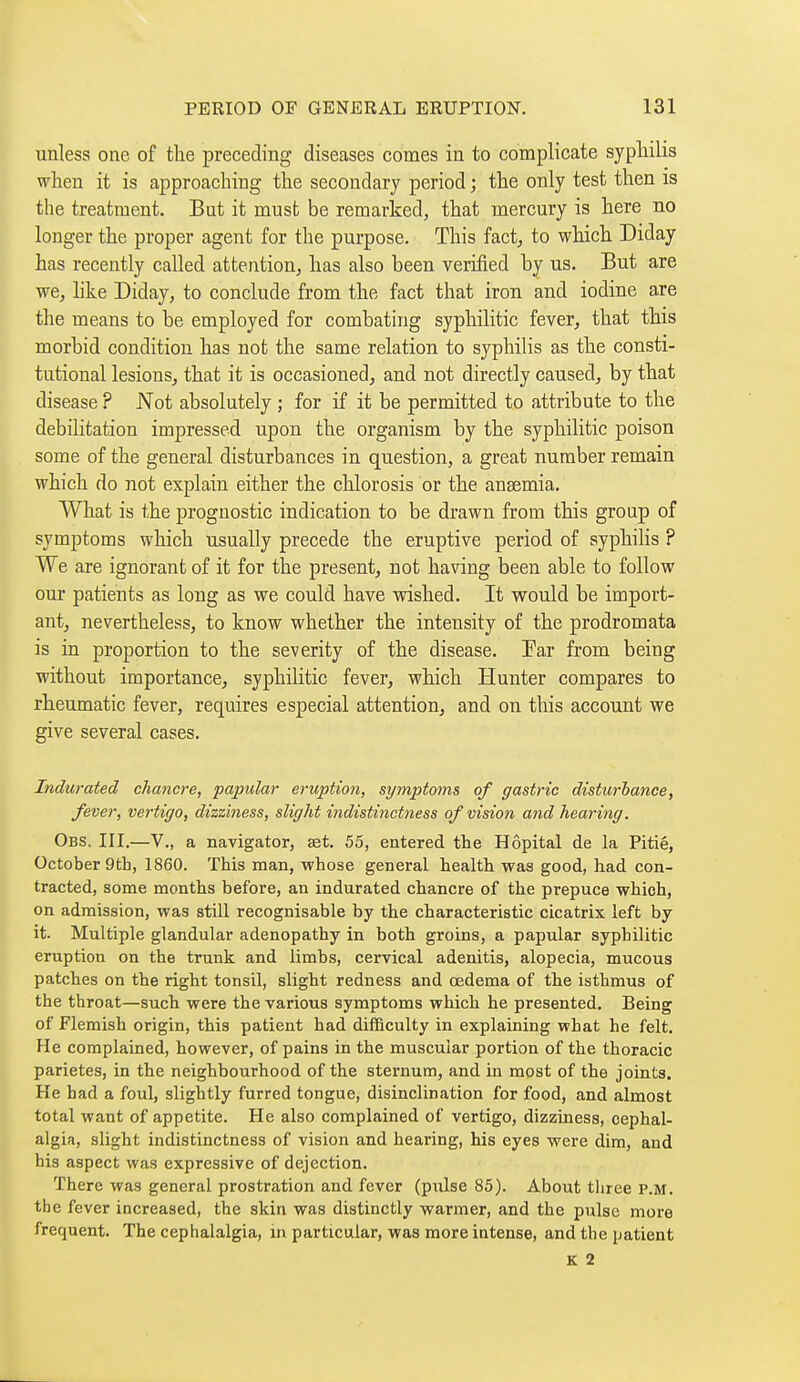 unless one of the preceding diseases comes in to complicate sypliilis when it is approaching the secondary period ; the only test then is the treatment. But it must be remarked, that mercury is here no longer the proper agent for the purpose. This fact^ to which Diday has recently called attention, has also been verified by us. But are we, like Diday, to conclude from the fact that iron and iodine are the means to be employed for combating syphilitic fever, that this morbid condition has not the same relation to syphilis as the consti- tutional lesions, that it is occasioned, and not directly caused, by that disease ? Not absolutely ; for if it be permitted to attribute to the debilitation impressed upon the organism by the syphilitic poison some of the general disturbances in question, a great number remain which do not explain either the chlorosis or the anaemia. What is the prognostic indication to be drawn from this group of symptoms which usually precede the eruptive period of syphilis ? We are ignorant of it for the present, not having been able to follow our patients as long as we could have wished. It would be import- ant, nevertheless, to know whether the intensity of the prodromata is in proportion to the severity of the disease. Ear from being without importance, syphilitic fever, which Hunter compares to rheumatic fever, requires especial attention, and on this account we give several cases. Indurated chancre, papular eruption, symptoms of gastric disturbance, fever, vertigo, dizziness, slight indistinctness of vision and hearing. Obs. III.—v., a navigator, set. 55, entered the Hôpital de la Pitié, October 9th, 1860. This man, whose general health was good, had con- tracted, some months before, an indurated chancre of the prepuce which, on admission, was still recognisable by the characteristic cicatrix left by it. Multiple glandular adenopathy in both groins, a papular syphilitic eruption on the trunk and limbs, cervical adenitis, alopecia, mucous patches on the right tonsil, slight redness and oedema of the isthmus of the throat—such were the various symptoms which he presented. Being of Flemish origin, this patient had difficulty in explaining what he felt. He complained, however, of pains in the muscular portion of the thoracic parietes, in the neighbourhood of the sternum, and in most of the joints. He had a foul, slightly furred tongue, disinclination for food, and almost total want of appetite. He also complained of vertigo, dizziness, cephal- algia, slight indistinctness of vision and hearing, his eyes were dim, and his aspect was expressive of dejection. There was general prostration and fever (pulse 85). About three P.M. the fever increased, the skin was distinctly warmer, and the pulse more frequent. The cephalalgia, in particular, was more intense, and the patient