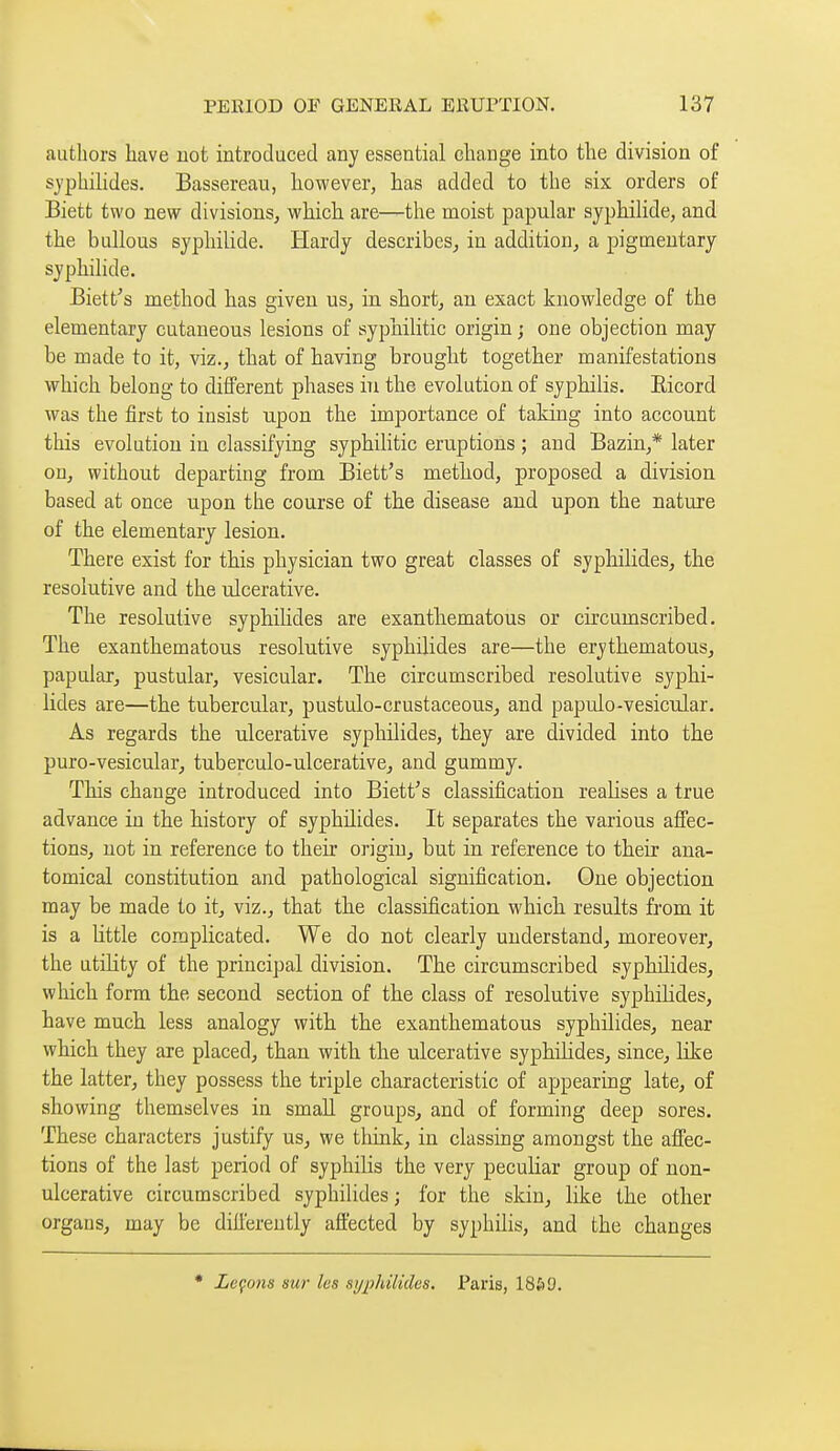 authors have not introduced any essential change into the division of syphilides. Bassereau, however, has added to the six orders of Biett two new divisions, which are—the moist papular syphilide, and the bullous syphilide. Hardy describes^ in addition, a pigmentary syphilide. Biett^s method has given us, in short, an exact knowledge of the elementary cutaneous lesions of syphilitic origin j one objection may be made to it, viz., that of having brought together manifestations which belong to different phases in the evolution of syphilis. Eicord was the first to insist upon the importance of taking into account this evolution in classifying syphilitic eruptions ; and Bazin,* later on, without departing from Biett's method, proposed a division based at once upon the course of the disease and upon the nature of the elementary lesion. There exist for this physician two great classes of syphilides, the resolutive and the ulcerative. The resolutive syphilides are exantliematous or circumscribed. The exanthematous resolutive syphilides are—the erythematous, papular, pustular, vesicular. The circumscribed resolutive syphi- lides are—the tubercular, pustulo-crustaceous, and papulo-vesicular. As regards the ulcerative syphilides, they are divided into the puro-vesicular, tuberculo-ulcerativCj and gummy. This change introduced into Biett's classification realises a true advance in the history of syphilides. It separates the various afiec- tions, not in reference to their origin, but in reference to their ana- tomical constitution and pathological signification. One objection may be made to it, viz., that th.e classification which results from it is a little complicated. We do not clearly understand, moreover, the utihty of the principal division. The circumscribed syphilides, which form the second section of the class of resolutive syphilides, have much less analogy with the exanthematous syphilides, near which they are placed, than with the ulcerative syphiHdes, since, like the latter, they possess the triple characteristic of appearing late, of showing themselves in small groups, and of forming deep sores. These characters justify us, we think, in classing amongst the afi'ec- tions of the last period of syphilis the very peculiar group of non- ulcerative circumscribed syphilides ; for the skin, like the other organs, may be difi'erently affected by syphilis, and the changes * Leçons sur les sypldlides, Paris, 18ô9.