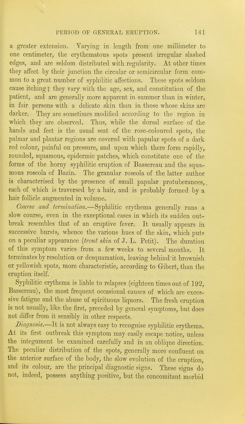 a greater extension. Varying in length from one millimeter to one centimeterj the erythematous spots present irregular slashed edges, and are seldom distributed with regularity. At other times they affect by their junction the circular or semicircular form com- mon to a great number of syphilitic affections. These spots seldom cause itching; they vary with the age, sex, and constitution of the patient, and are generally more apparent in summer than in winter, in fair persons with a delicate skin than in those whose skins are darker. They are sometimes modified according to the region in which they are observed. Thus, while the dorsal surface of the hands and feet is the usual seat of the rose-coloured spots, the palmar and plantar regions are covered with papular spots of a dark red colour, painful on pressure, and upon which there form rapidly, rounded, squamous, epidermic patches, which constitute one of the forms of the horny syphilitic eruption of Bassereau and the squa- mous roseola of Bazin. The granular roseola of the latter author is characterised by the presence of small papular protuberances,. each of which is traversed by a hair, and is probably formed by a hair follicle augmented in volume. Course and terminaiion.—Syphilitic erythema generally runs a slow course, even in the exceptional cases in which its sudden out- break resembles that of an eruptive fever. It usually appears in successive bursts, whence the various hues of the skin, which puts on a peculiar appearance (trout skin, of J. L. Petit). The duration of this symptom varies from a few weeks to several months. It terminates by resolution or desquamation, leaving behind it brownish or yellowish spots, more characteristic, according to Gibert, than the eruption itself. Syphilitic erythema is hable to relapses (eighteen times out of 192, Bassereau), the most frequent occasional causes of which are exces- sive fatigue and the abuse of spirituous liquors. The fresh eruption is not usually, like the first, preceded by general symptoms, but does not differ from it sensibly in other respects. Diaf/nosis.—It is not always easy to recognise syphilitic erythema. At its first outbreak this symptom may easily escape notice, unless the integument be examined carefully and in an obhque direction. The pecuhar distribution of the spots, generally more confluent on the anterior surface of the body, the slow evolution of the eruption, and its colour, are the principal diagnostic signs. These signs do not, indeed, possess anything positive, but the concomitant morbid