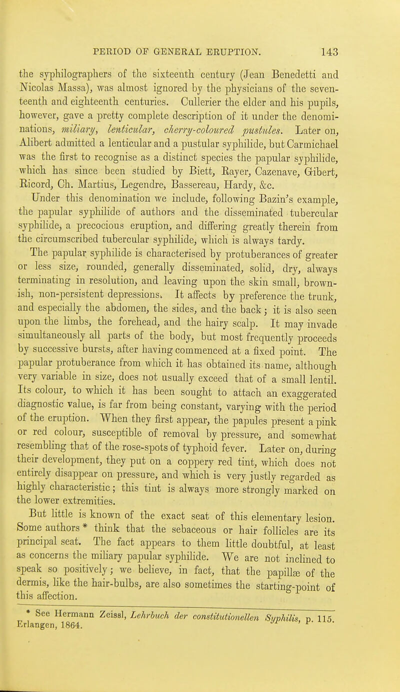 the syphilographers of the sixteenth century (Jean Benedetti and Nicolas Massa), was almost ignored by the physicians of the seven- teenth and eighteenth centuries. Cullerier the elder and his pupils, however, gave a pretty complete description of it under the denomi- nations, miliary, lenticidar, cherry-coloured, pustules. Later on, Alibert admitted a lenticular and a pustular sypihilide, but Carmichael was the first to recognise as a distinct species the papular syphilide, which has since been studied by Biett, Eayer, Cazenave, Gfibert, Eicord, Ch. Martins, Legendre, Bassereau, Hardy, &c. Under this denomination we include, following Bazin^s example, the papular syphilide of authors and the disseminated tubercular syphilide, a precocious eruption, and differing greatly therein from the circumscribed tubercular syphilide, which is always tardy. The papular syphihde is characterised by protuberances of greater or less size, rounded, generally disseminated, solid, dry, always terminating in resolution, and leaving upon the skin small, brown- ish, non-persistent depressions. It affects by preference the trunk, and especially the abdomen, the sides, and the back ; it is also seen upon the limbs, the forehead, and the hairy scalp. It may invade simultaneously all parts of the body, but most frequently proceeds by successive bursts, after having commenced at a fixed point. The papular protuberance from which it has obtained its name, although very variable in size, does not usually exceed that of a small lentil. Its colour, to which it has been sought to attach an exaggerated diagnostic value, is far from being constant, varying with the period of the eruption. When they first appear, the papules present a pink or red colour, susceptible of removal by pressure, and somewhat resembling that of the rose-spots of typhoid fever. Later on, during their development, they put on a coppery red tint, which does not entirely disappear on pressure, and which is very justly regarded as highly characteristic ; this tiut is always more strongly marked on the lower extremities. But little is known of the exact seat of this elementary lesion. Some authors * think that the sebaceous or hair follicles are its principal seat. The fact appears to them little doubtful, at least as concerns the miliary papular syphilide. We are not inclined to speak so positively ; we believe, in fact, that the papillœ of the dermis, like the hair-bulbs, are also sometimes the starting-point of this affection. • See Hermann Zeissl, Lehrbuch der constitiitionellen Syphilis, p 115 Erlangen, 1864. ^^ ' ^