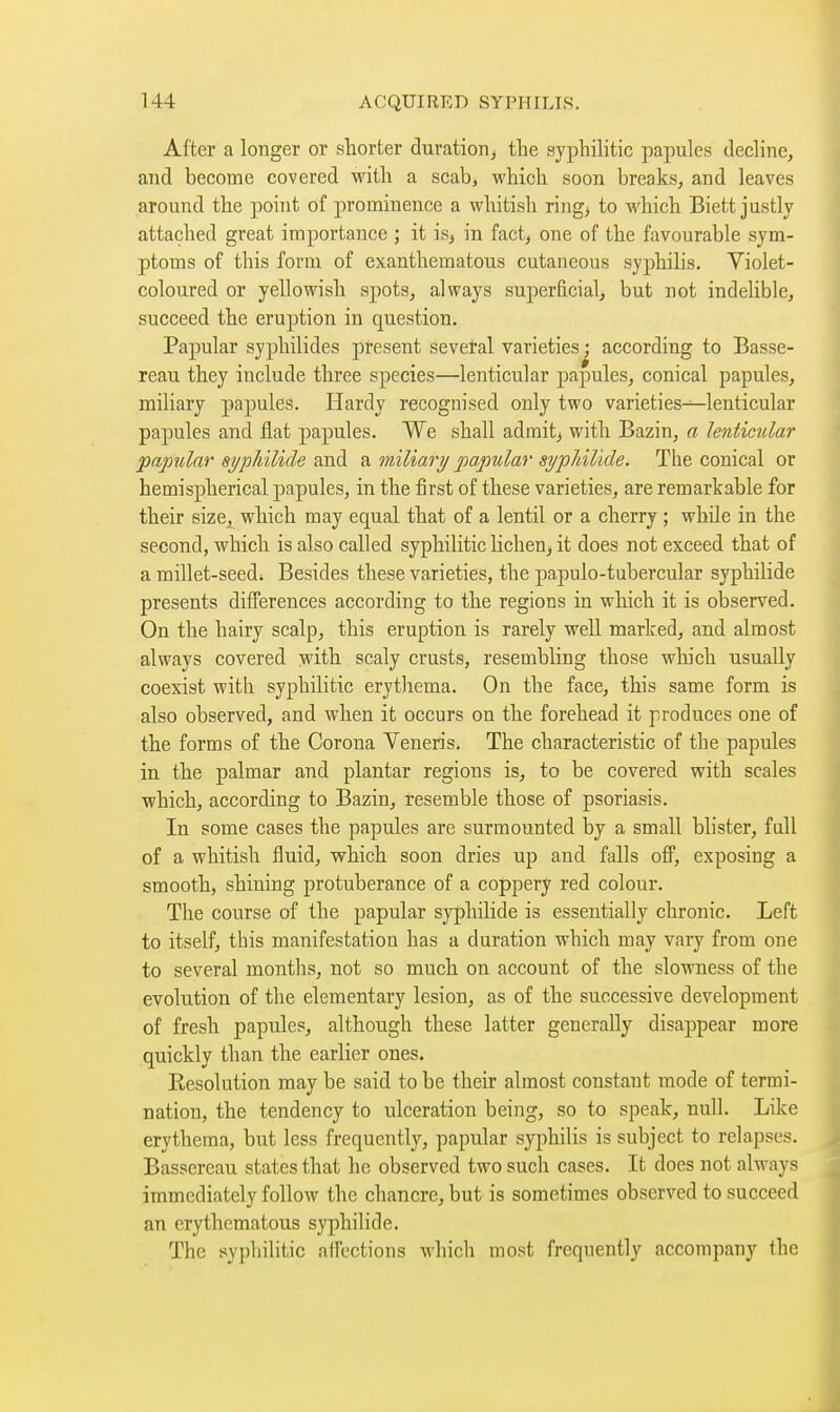 After a longer or shorter duration, tlie syphilitic papules decline, and become covered with a scab, which soon breaks, and leaves around the point of prominence a whitish ring^ to which Biett justly attached great importance ; it is, in fact, one of the favourable sym- ptoms of this form of exanthematous cutaneous syphilis. Violet- coloured or yellowish spots, always superficial, but not indelible, succeed the eruption in question. Papular syphilides present sevetal varieties ; according to Basse- reau they include three species—lenticular papules, conical papules, miliary papules. Hardy recognised only two varieties^lenticular papules and flat papules. We shall admits with Bazin, a lenticular papular sypliilide ?caA a miliary papular si/pJiiUde. The conical or hemispherical papules, in the first of these varieties, are remarkable for their size, which may equal that of a lentil or a cherry ; while in the second, which is also called syphilitic hcheUj it does not exceed that of a millet-seedi Besides these varieties, the papulo-tubercular syphilide presents differences according to the regions in which it is observed. On the hairy scalp, this eruption is rarely well marked, and almost always covered with scaly crusts, resembling those wliich usually coexist with syphilitic erythema. On the face, this same form is also observed, and when it occurs on the forehead it produces one of the forms of the Corona Veneris. The characteristic of the papules in the palmar and plantar regions is, to be covered with scales which, according to Bazin, resemble those of psoriasis. In some cases the papules are surmounted by a small blister, full of a whitish fluid, which soon dries up and falls ofl^, exposing a smooth, shining protuberance of a coppery red colour. The course of the papular syphilide is essentially chronic. Left to itself, this manifestation has a duration which may vary from one to several months, not so much on account of the slowness of the evolution of the elementary lesion, as of the successive development of fresh papules, although these latter generally disappear more quickly than the earlier ones. Resolution may be said to be their almost constant mode of termi- nation, the tendency to ulceration being, so to speak, null. Like erythema, but less frequently, papular syphilis is subject to relapses. Basscreau states that he observed two such cases. It does not ahvays immediately follow the chancre, but is sometimes observed to succeed an erythematous syphilide. The syphilitic alTcctions which most frequently accompany the