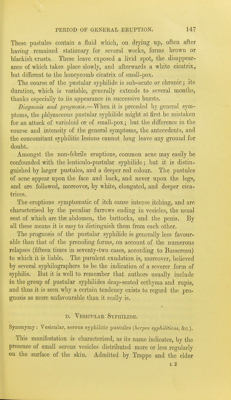 These pustules contain a fluid which^ on drying up, often after having remained stationary for several weeks, forms brown or blackish crusts. These leave exposed a livid spot, the disappear- ance of which takes place slowly, and afterwards a white cicatrix, but different to the honeycomb cicatrix of smali-pox. The course of the pustular syphihde is sub-acute or chronic ; its duration, which is variable, generally extends to several months, thanks especially to its appearance in successive bursts. Diagnosis and prognosis.—When it is preceded by general sym- ptoms, the phlyzaceous pustular syj^hilide might at first be mistaken for an attack of varioloid or of small-pox j but the difference in the course and intensity of the general symptoms, the antecedents, and the concomitant syphilitic lesions cannot long leave any ground for doubt. Amongst the non-febrile eruptions, common acne may easily be confounded with the lenticulo-pustular syphilide ; but it is distin- guished by larger pustules, and a deeper red colour. The pustules of acne appear upon the face and back, and never upon the legs, and are followed, moreover, by white, elongated, and deeper cica- trices. The eruptions symptomatic of itch cause intense itching, and are characterised by the peculiar furrows ending in vesicles, the usual seat of which are the abdomen, the buttocks, and the penis. By all these means it is easy to distinguish them from each other. The prognosis of the pustular syphilide is generally less favour- able than that of the preceding forms, on account of the numerous relapses (fifteen times in seventy-two cases, according to Bassereau) to which it is liable. The purulent exudation is, moreover, believed by several syphilographers to be the indication of a severer form of syphilis. But it is well to remember that authors usually include in the group of pustular syphilides deap-seated ecthyma and rupia, and thus it is seen why a certain tendency exists to regard the pro- gnosis as more unfavourable than it really is. D. Vesictilae Syphilide. Synonymy : Vesicular, serous syphilitic pustules {herpes syphiKticus, &c.). This manifestation is characterised, as its name indicates, by the presence of small serous vesicles distributed more or less regularly on the surface of the skin. Admitted by Trappe and the elder