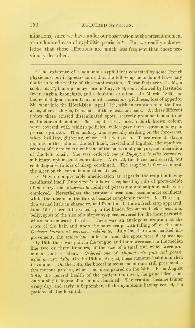 minations, since we have under our observation at the present moment an undoubted case of syphilitic psoriasis.* But we readily acknow- ledge that these affections are much less frequent than those pre- viously described. * The existence of a squamous syphilide is contested by some French physicians, but it appears to us that the following facts do not leave any doubt as to the reality of this manifestation. These facts are :—1. M., a cook, set. 27, had a primary sore in May, 1864, soon followed by lassitude, fever, angina, bronchitis, and a doubtful eruption. In March, 1865, she had cephalalgia, intermittent febrile accessions, giddiness, loss of appetite. She went into the Hôtel-Dieu, April 11th, with an eruption upon the fore- arms, elbows, thighs, front part of the chest, and back. At these different points there existed disseminated spots, scarcely prominent, about one centimeter in diameter. These spots, of a dark, reddish brown colour, were covered with whitish pellicles, which gave them a great analogy to psoriasis guttata. This analogy was especially striking on the fore-arms, where brilliant, glittering, white scales were seen. There were also large papules in the palm of the left hand, cervical and inguinal adenopathies, redness of the mucous membrane of the palate and pharynx, and ulceration of the left tonsil. She was ordered one of Dupuytren's pills (corrosive sublimate, opium, guaiacum) daily. April 20, the fever had ceased, but cephalalgia with loss of sleep continued. The eruption is fawn-coloured, the ulcer on the tonsil is almost cicatrised. In May, no appreciable amelioration as regards the eruption having manifested itself, Dupuytren's pills were replaced by pills of proto-iodide of mercury, and afterwards iodide of potassium and sulphur baths were employed. Nevertheless the eruption spread and became more confluent, whUe the ulcers in the throat became completely cicatrised. The erup- tion varied little in character, and from time to time a fresh crop appeared. June 15th, there still existed upon the hands, fore-arms, back, chest, and belly, spots of the size of a sixpenny-piece, covered for the most part with white non-imbricated scales. There was an analogous eruption at the roots of the hair, and upon the hairy scalp, with falling off of the hair. Ordered laths with corrosive suUimate. July 1st, there was marked im- provement, the scales had fallen off and the spots were disappearing. July 15th, there was pain in the tongue, and there were seen in the median line two or three tumours, of the size of a small nut, which were pro- minent and résistent. Ordered one of Diqmytren's pilh and potass, iodid. gr. xxx. daily. On the 15th of August, these tumours had diminished in volume. On the 18th, the buccal mucous membrane still presented a few mucous patches, which had disappeared on the 25th. From August 20th, the general health of the patient improved, she gained flesh, and only a slight degree of insomnia remained. Tlie eruption became fainter every day, and early in September, all the symptoms having ceased, the patient left the hospital.