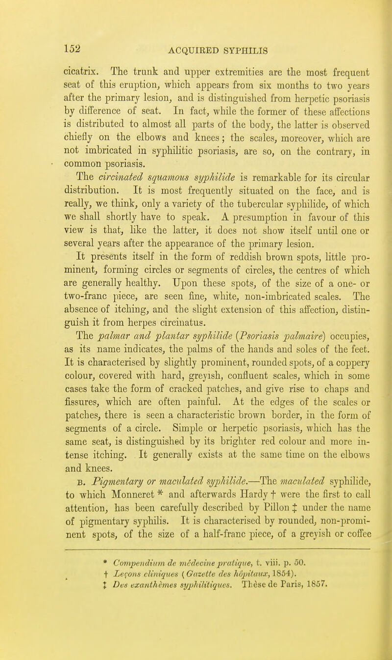 cicatrix. The trunk and upper extremities are the most frequent seat of this eruption, which appears from six months to two years after the primary lesion, and is distinguished from herpetic psoriasis by difference of seat. In fact, while the former of these afl'ections is distributed to almost all parts of the body, the latter is observed chiefly on the elbows and knees ; the scales, moreover, which are not imbricated in syphilitic psoriasis, are so, on the contrary, in common psoriasis. The circinated squamous sypJiilide is remarkable for its circular distribution. It is most frequently situated on the face, and is really, we think, only a variety of the tubercular syphilide, of which we shall shortly have to speak. A presumption in favour of this view is that, like the latter, it does not show itself until one or several years after the appearance of the primary lesion. It presents itself in the form of reddish brown spots, little pro- minent, forming circles or segments of circles, the centres of which are generally healthy. Upon these spots, of the size of a one- or two-franc piece, are seen fine, white, non-imbricated scales. The absence of itching, and the slight extension of this affection, distin- guish it from herpes circinatus. The palmar and plantar syphilide {Psoriasis palmaire) occupies, as its name indicates, the palms of the hands and soles of the feet. It is characterised by slightly prominent, rounded spots, of a coppery colour, covered with hard, greyish, confluent scales, which in some cases take the form of cracked patches, and give rise to chaps and fissures, which are often painful. At the edges of the scales or patches, there is seen a characteristic brown border, in the form of segments of a circle. Simple or herpetic psoriasis, which has the same seat, is distinguished by its brighter red colour and more in- tense itching. It generally exists at the same time on the elbows and knees. B. Pigmentary or mandated sypJiilide.—The maculated syphilide, to which Monneret and afterwards Hardy f were the first to call attention, has been carefully described by Pillon % under the name of pigmentary syphilis. It is characterised by rounded, non-promi- nent spots, of the size of a half-franc piece, of a greyish or cofi'ee • Compendium de médecine pratique, t. viii. p. 50. t Leço7is cliniques {Gazette des hojnfanx, 1854). î Des exanthèmes sy2)hilitiqucs. Tlièse de Paris, 1857.