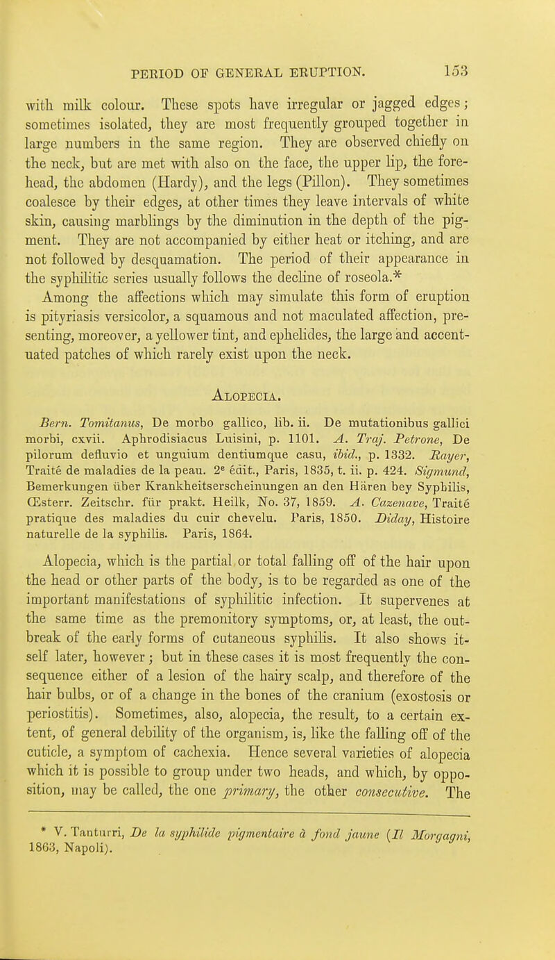witli milk colour. These spots have irregular or jagged edges ; sometimes isolated, they are most frequently grouped together in large numhers in the same region. They are observed chiefly ou the neck, but are met with also on the face, the upper lip, the fore- head, the abdomen (Hardy), and the legs (Pillon). They sometimes coalesce by their edges, at other times they leave intervals of white skin, causing marblings by the diminution in the depth of the pig- ment. They are not accompanied by either heat or itching, and are not followed by desquamation. The period of their appearance in the syphditic series usually follows the decline of roseola.^ Among the affections which may simulate this form of eruption is pityriasis versicolor, a squamous and not maculated affection, pre- senting, moreover, a yellower tint, and ephelides, the large and accent- uated patches of which rarely exist upon the neck. Alopecia. Bern. Tomitanus, De morbo gallico, lib. ii. De mutationibus gallici morbi, cxvii. Aphrodisiacus Luisini, p. 1101. A. Traj. Pétrone, De pilorum defiuvio et unguium dentiumque casu, ibid., p. 1332. Rayer, Traité de maladies de la peau. 2« édit., Paris, 1835, t. ii. p. 424. Sigmund, Bemerkungen ûber Krankheitserscheinungen an den Hiiren bey Syphilis, Œsterr. Zeitschr. fiir prakt. Heilk, No. 37, 1859. A. Cazenave, Traité pratique des maladies du cuir chevelu. Paris, 1850. Diday, Histoire naturelle de la syphilis. Paris, 1864. Alopecia, which is the partial or total falling off of the hair upon the head or other parts of the body, is to be regarded as one of the important manifestations of syphilitic infection. It supervenes at the same time as the premonitory symptoms, or, at least, the out- break of the early forms of cutaneous syphiKs. It also shows it- self later, however ; but in these cases it is most frequently the con- sequence either of a lesion of the hairy scalp, and therefore of the hair bulbs, or of a change in the bones of the cranium (exostosis or periostitis). Sometimes, also, alopecia, the result, to a certain ex- tent, of general debdity of the organism, is, like the falling off of the cuticle, a symptom of cachexia. Hence several varieties of alopecia which it is possible to group under two heads, and which, by oppo- sition, may be called, the one primary, the other consecutive. The * V. Tanturri, Be la syphilide pigmentaire à fond jaune (Il Morqaqni, 1863, Napoli).