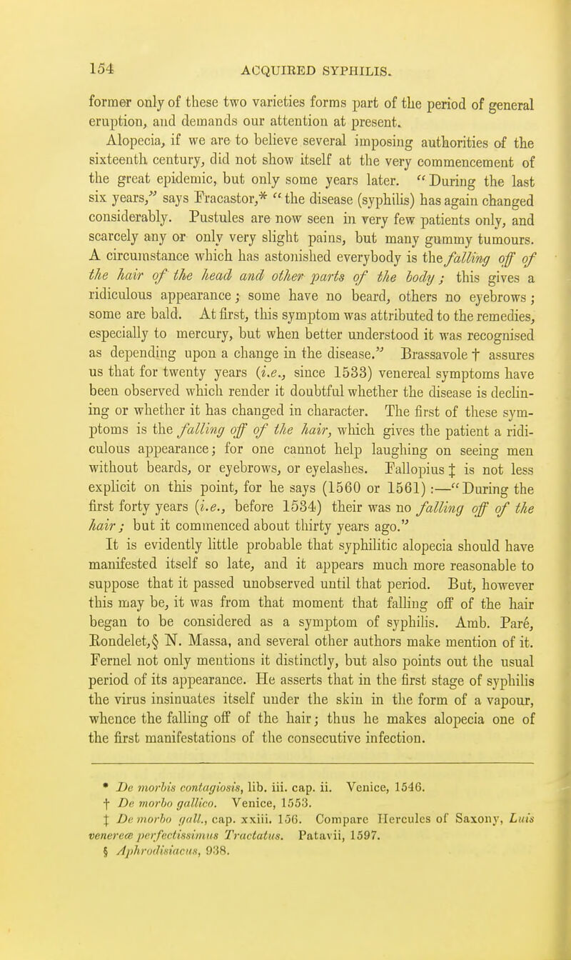 former only of these two varieties forms part of the period of general eruption, and demands our attention at present. Alopecia, if we are to believe several imposing authorities of the sixteenth century, did not show itself at the very commencement of the great epidemic, but only some years later.  During the last six years,^' says Fracastor,^  the disease (syphilis) has again changed considerably. Pustules are now seen in very few patients only, and scarcely any or only very slight pains, but many gummy tumours. A circumstance which has astonished everybody is t\\& falling off of the hair of the head and other parts of the body ; this gives a ridiculous appearance ; some have no beard, others no eyebrows ; some are bald. At first, this symptom was attributed to the remedies, especially to mercury, but when better understood it was recognised as depending upon a change in the disease. Brassavole t assures us that for twenty years {i.e., since 1533) venereal symptoms have been observed which render it doubtful whether the disease is dechn- ing or whether it has changed in character. The first of these sym- ptoms is the falling off of the hair, which gives the patient a ridi- culous appearance; for one cannot help laughing on seeing men without beards, or eyebrows, or eyelashes, Fallopius J is not less explicit on this point, for he says (1560 or 1561) :—During the first forty years [i.e., before 1534) their was no falling off of the hair ; but it commenced about thirty years ago. It is evidently little probable that syphilitic alopecia should have manifested itself so late, and it appears much more reasonable to suppose that it passed unobserved until that period. But, however this may be, it was from that moment that falhng off of the hair began to be considered as a symptom of syphiHs. Arab. Paré, Eondelet,§ N. Massa, and several other authors make mention of it. Fernel not only mentions it distinctly, but also points out the usual period of its appearance. He asserts that in the first stage of syphilis the virus insinuates itself under the skin in the form of a vapour, whence the falling off of the hair ; thus he makes alopecia one of the first manifestations of the consecutive infection. • De morhis contagiosis, lib, iii. cap. ii. Venice, 1546. f De morbo gallico. Venice, 1.553. \ De morbo r/alL, cap. xxiii. 156. Compare Hercules of Saxony, Luis venerece perfectissimus Tractatus. Patavii, 1597. § Aj)hrodisiacii.t, 938.