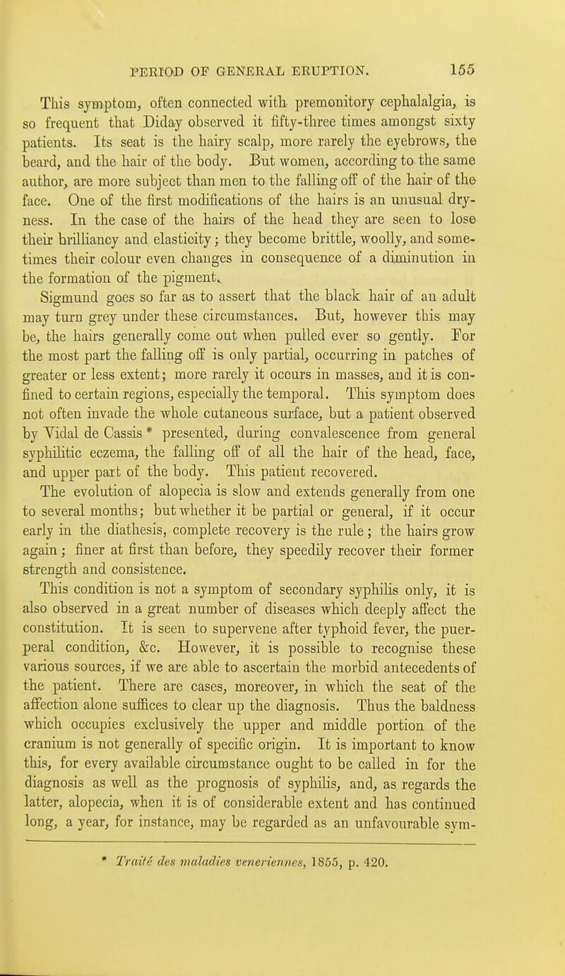 This symptom, often connected with, premonitory cephalalgia, is so frequent that Diday observed it fifty-three times amongst sixty patients. Its seat is the hairy scalp, more rarely the eyebrows, the beard, and the hair of the body. But women, according to the same author, are more subject than men to the falling off of the hair of the face. One of the first modifications of the hairs is an unusual dry- ness. In the case of the hairs of the head they are seen to lose their brilliancy and elasticity ; they become brittle, woolly, and some- times their colour even changes in consequence of a diminution in the formation of the pigment., Sigmund goes so far as to assert that the black hair of an adult may turn grey under these circumstances. But, however this may be, the hairs generally come out when pulled ever so gently. Por the most part the falling off is only partial, occurring in patches of greater or less extent ; more rarely it occurs in masses, and it is con- fined to certain regions, especially the temporal. This symptom does not often invade the whole cutaneous surface, but a patient observed by Yidal de Cassis * presented, during convalescence from general syphilitic eczema, the falling off of all the hair of the head, face, and upper paifc of the body. This patient recovered. The evolution of alopecia is slow and extends generally from one to several months; but whether it be partial or general, if it occur early in the diathesis, complete recovery is the rule ; the hairs grow again ; finer at first than before, they speedily recover their former strength and consistence. This condition is not a symptom of secondary syphilis only, it is also observed in a great number of diseases which deeply affect the constitution. It is seen to supervene after typhoid fever, the puer- peral condition, &c. However, it is possible to recognise these various sources, if we are able to ascertain the morbid antecedents of the patient. There are cases, moreover, in which the seat of the afifection alone suffices to clear up the diagnosis. Thus the baldness which occupies exclusively the upper and middle portion of the cranium is not generally of specific origin. It is important to know this, for every available circumstance ought to be called in for the diagnosis as well as the prognosis of syphilis, and, as regards the latter, alopecia, when it is of considerable extent and has continued long, a year, for instance, may be regarded as an unfavourable sym- • Traité des maladies vénériennes, 1855, p. 420.