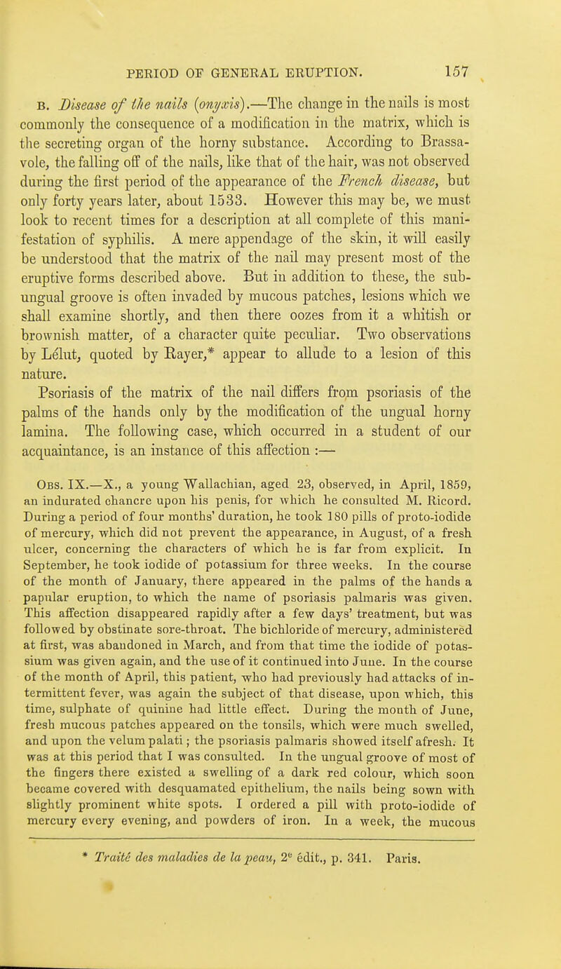 B. Disease of the nails ipnyxis).—The change in the nails is most commonly the consequence of a modification in the matrix, which is the secreting organ of the horny substance. According to Brassa- vole, the falling off of the nails, like that of the hair, was not observed during the first period of the appearance of the French disease, but only forty years later, about 1533. However this may be, we must look to recent times for a description at all complete of this mani- festation of syphilis. A mere appendage of the skin, it will easily be understood that the matrix of the nail may present most of the eruptive forms described above. But in addition to these, the sub- ungual groove is often invaded by mucous patches, lesions which we shall examine shortly, and then there oozes from it a whitish or brownish matter, of a character quite peculiar. Two observations by Lélut, quoted by Rayer,* appear to allude to a lesion of this nature. Psoriasis of the matrix of the nail differs from psoriasis of the palms of the hands only by the modification of the ungual horny lamina. The following case, which occurred in a student of our acquaintance, is an instance of this affection :— Obs. IX.—X., a young Wallachiau, aged 23, observed, in April, 1859, an indurated cliancre upon his penis, for which he consulted M. Ricord. During a period of four months' duration, he took 180 pills of proto-iodide of mercury, which did not prevent the appearance, in August, of a fresh ulcer, concerning the characters of which he is far from explicit. In September, he took iodide of potassium for three weeks. In the course of the month of January, there appeared in the palms of the hands a papular eruption, to which the name of psoriasis palmaris was given. This affection disappeared rapidly after a few days' treatment, but was followed by obstinate sore-throat. The bichloride of mercury, administered at first, was abandoned in March, and from that time the iodide of potas- sium was given again, and the use of it continued into June. In the course of the month of April, this patient, who had previously had attacks of in- termittent fever, was again the subject of that disease, upon which, this time, sulphate of quinine had little effect. During the month of June, fresh mucous patches appeared on the tonsils, which were much swelled, and upon the velum palati ; the psoriasis palmaris showed itself afresh. It was at this period that I was consulted. In the ungual groove of most of the fingers there existed a swelling of a dark red colour, which soon became covered with desquamated epithelium, the nails being sown with slightly prominent white spots. I ordered a pill with proto-iodide of mercury every evening, and powders of iron. In a week, the mucous * Traité des maladies de la peau, 2 édlt., p. 341. Paris.