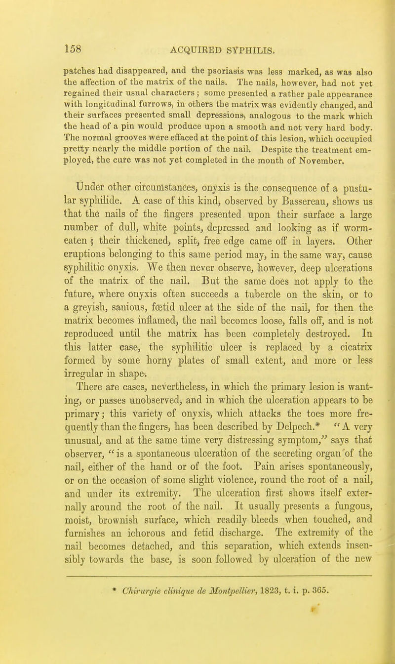 patelles had disappeared, and the psoriasis was less marked, as was also the affection of the matrix of the nails. The nails, however, had not vet regained their usual characters ; some presented a rather pale appearance with longitudinal furrowa, in others the matrix was evidently changed, and their surfaces presented small dépressions^ analogous to the mark which the head of a pin would produce upon a smooth and not very hard body. The normal grooves were effaced at the point of this lesion, which occupied pretty nearly the middle portion of the nail. Despite the treatment em- ployed, the cure was not yet completed in the mouth of November. Under other circumstances^ onyxis is tlie consequence of a pustu- lar syphilide. A case of this kind, observed by Bassereau, shows us that the nails of the fingers presented upon their surface a large number of dull, white points, depressed and looking as if worm- eaten ', their thickened, split> free edge came off in layers. Other eruptions belonging to this same period may, in the same way, cause syphilitic onyxis. We then never observe, however, deep ulcerations of the matrix of the nail. But the same does not apply to the future, where onyxis often succeeds a tubercle on the skin, or to a greyish, sauious, foetid ulcer at the side of the nail, for then the matrix becomes inflamed, the nail becomes loose, falls off, and is not reproduced until the matrix has been completely destroyed. In this latter case, the syphilitic ulcer is replaced by a cicatrix formed by some horny plates of small extent, and more or less irregular in shape-. There are cases, nevertheless, in which the primary lesion is want- ing, or passes unobserved, and in which the ulceration appears to be primary; this variety of onyxis, which attacks the toes more fre- quently than the fingers, has been described by Delpech.*  A very unusual, and at the same time very distressing symptom, says that observer, is a spontaneous ulceration of the secreting organ'of the nail, either of the hand or of the foot. Pain arises spontaneously, or on the occasion of some shght violence, round the root of a nail, and under its extremity. The ulceration first shows itself exter- nally around the root of the nail. It usually presents a fungous, moist, brownish surface, which readily bleeds when touched, and furnishes an ichorous and fetid discharge. The extremity of the nail becomes detached, and this separation, which extends insen- sibly towards the base, is soon followed by ulceration of the new • Chirurgie clinique de Montpellier, 1823, t. i. p. 365.