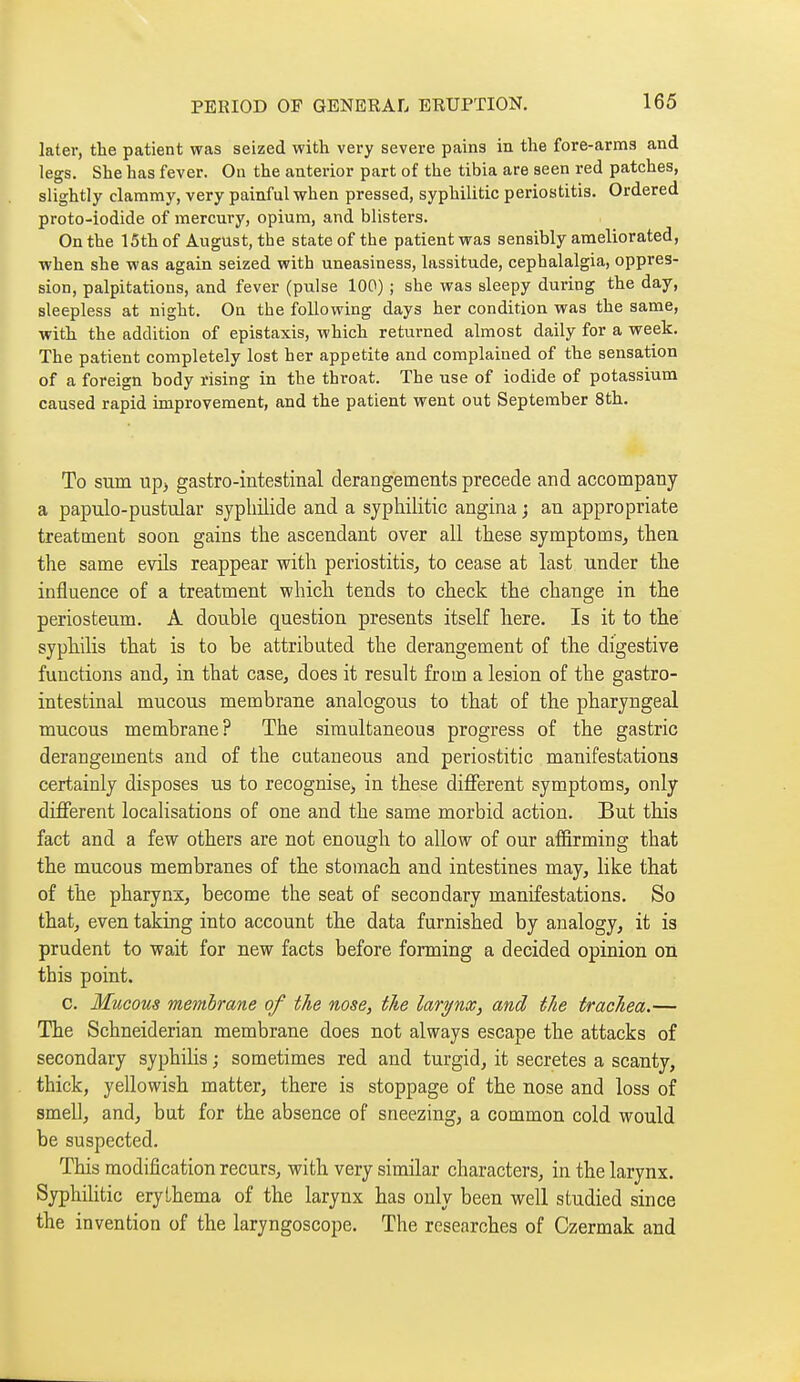 later, the patient was seized with very severe pains in the fore-arms and legs. She has fever. On the anterior part of the tibia are seen red patches, slightly clammy, very painful when pressed, syphilitic periostitis. Ordered proto-iodide of mercury, opium, and blisters. On the 15th of August, the state of the patient was sensibly ameliorated, when she was again seized with uneasiness, lassitude, cephalalgia, oppres- sion, palpitations, and fever (pulse 100) ; she was sleepy during the day, sleepless at night. On the following days her condition was the same, with the addition of epistaxis, which returned almost daily for a week. The patient completely lost her appetite and complained of the sensation of a foreign body rising in the throat. The use of iodide of potassium caused rapid improvement, and the patient went out September 8th. To sum up, gastro-intestinal derangements precede and accompany a papulo-pustular sypldlide and a syphilitic angina j an appropriate treatment soon gains the ascendant over all these symptoms, then the same evils reappear v^ith periostitis^ to cease at last under the influence of a treatment which tends to check the change in the periosteum. A double question presents itself here. Is it to the syphilis that is to be attributed the derangement of the digestive functions and, in that case, does it result from a lesion of the gastro- intestinal mucous membrane analogous to that of the pharyngeal mucous membrane? The simultaneous progress of the gastric derangements and of the cutaneous and periostitic manifestations certainly disposes us to recognise, in these diflferent symptoms, only different locahsations of one and the same morbid action. But this fact and a few others are not enough to allow of our affirming that the mucous membranes of the stomach and intestines may, like that of the pharynx, become the seat of secondary manifestations. So that, even taking into account the data furnished by analogy, it is prudent to wait for new facts before forming a decided opinion on this point. c. Mucous membrane of the nose, the larynx, and the trachea.— The Schneiderian membrane does not always escape the attacks of secondary syphihs ; sometimes red and turgid, it secretes a scanty, thick, yellowish matter, there is stoppage of the nose and loss of smell, and, but for the absence of sneezing, a common cold would be suspected. This modification recurs, with very similar characters, in the larynx. Syphilitic erythema of the larynx has only been well studied since the invention of the laryngoscope. The researches of Czermak and