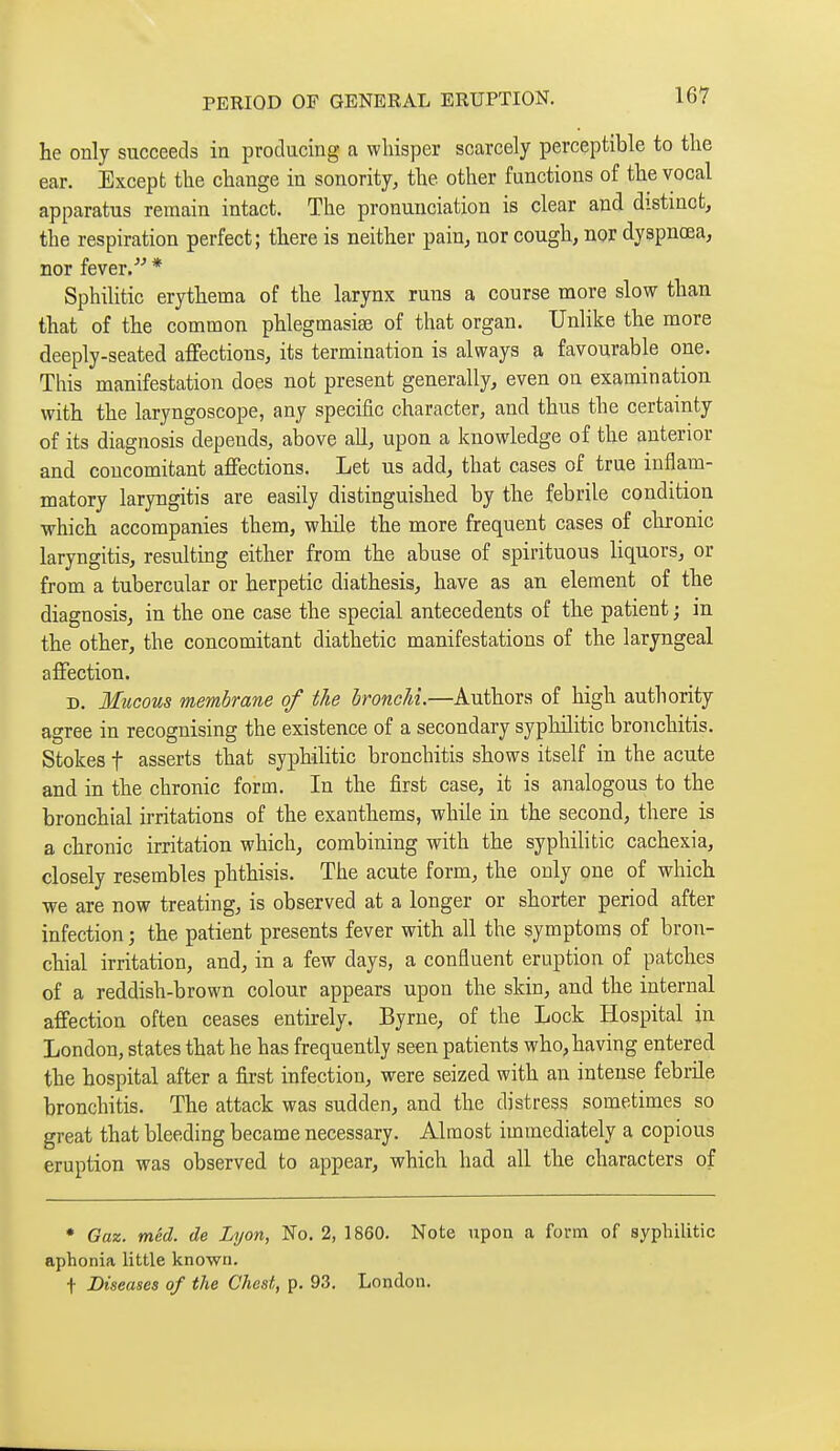 he only succeeds in producing a whisper scarcely perceptible to the ear. Except the change in sonority, the other functions of the vocal apparatus remain intact. The pronunciation is clear and distinct, the respiration perfect; there is neither pain, nor cough, nor dyspnœa, nor fever. * Sphilitic erythema of the larynx runs a course more slow than that of the common phlegmasiaî of that organ. Unlike the more deeply-seated affections, its termination is always a favourable one. This manifestation does not present generally, even on examination with the laryngoscope, any specific character, and thus the certainty of its diagnosis depends, above all, upon a knowledge of the anterior and concomitant affections. Let us add, that cases of true inflam- matory laryngitis are easily distinguished by the febrile condition which accompanies them, while the more frequent cases of chronic laryngitis, resultmg either from the abuse of spirituous liquors, or from a tubercular or herpetic diathesis, have as an element of the diagnosis, in the one case the special antecedents of the patient ; in the other, the concomitant diathetic manifestations of the laryngeal affection. D. Mucous membrane of the bronchi.—Authors of high authority agree in recognising the existence of a secondary syphilitic bronchitis. Stokes t asserts that syphihtic bronchitis shows itself in the acute and in the chronic form. In the first case, it is analogous to the bronchial irritations of the exanthems, while in the second, there is a chronic irritation which, combining with the syphilitic cachexia, closely resembles phthisis. The acute form, the only one of which we are now treating, is observed at a longer or shorter period after infection ; the patient presents fever with all the symptoms of bron- chial irritation, and, in a few days, a confluent eruption of patches of a reddish-brown colour appears upon the skin, and the internal affection often ceases entirely. Byrne, of the Lock Hospital in London, states that he has frequently seen patients who, having entered the hospital after a first infection, were seized with an intense febrile bronchitis. The attack was sudden, and the distress sometimes so great that bleeding became necessary. Almost immediately a copious eruption was observed to appear, which had all the characters of • Gaz. mêd. de Lyon, No. 2, 1860. Note upon a form of syphilitic aphonia little known. t Diseases of the Chest, p. 93. London.