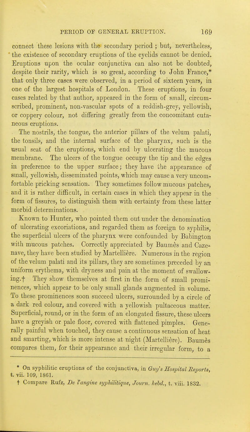 connect these lesions with the secondary period ; but, nevertheless, the existence of secondary eruptions of the eyehds cannot be denied. Eruptions upon the ocular conjunctiva can also not be doubted, despite their rarity, which is so great, according to John France,* that only three cases were observed, in a period of sixteen years, in one of the largest hospitals of London. These eruptions, in four cases related by that author, appeared in the form of small, circum- scribed, prominent, non-vascular spots of a reddish-grey^ yellowish, or coppery colour, not differing greatly from the concomitant cuta^ neous eruptions. The nostrils, the tongue, the anterior pillars of the velum palati, the tonsils, and the internal surface of the pharynx, such is the usual seat of the eruptions, which end by ulcerating the mucous membrane. The ulcers of the tongue occupy the tip and the edges in preference to the upper surface ; they have ihe appearance of small, yellowish, disseminated points, which may cause a very uncom- fortable pricking sensation. They sometimes follow mucous patches, and it is rather difficult, in certain cases in which they appear in the form of fissures, to distinguish them with certainty fi-om these latter morbid determinations. Known to Hunter, who pointed them out under the denomination of ulcerating excoriations, and regarded them as foreign to syphibs, the superficial ulcers of the pharynx were confounded by Babington with mucous patches. Correctly appreciated by Baumès and Caze- nave, they have been studied by Martellière. Numerous in the region of the velum palati and its pillars, they are sometimes preceded by an uniform erythema, with dryness and pain at the moment of swallow- ing.f They show themselves at first in the form of small promi- nences, which appear to be only small glands augmented in volume. To these prominences soon succeed ulcers, surrounded by a circle of a dark red colour, and covered with a yellowish pultaceous matter. Superficial, round, or in the form of an elongated fissure, these ulcers have a greyish or pale floor, covered with flattened pimples. Gene- rally painful when touched, they cause a continuous sensation of heat and smarting, which is more intense at night (Martellière). Baumès compares them, for their appearance and their irregular form, to a * On syphilitic eruptions of the conjunctiva, in Guy's Hospital Bejjorts, t. vii. 109, 1861. t Compare Rufz, De Vangine syphilitique, Journ. held., t. viii. 1832.