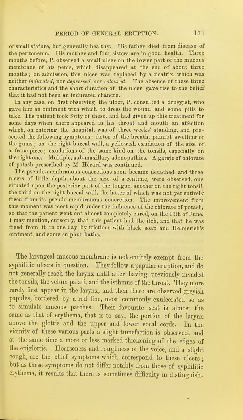 of small stature, but generally healthy. His father died from disease of the peritoneum. His mother and four sisters are in good health. Three months before, P. observed a small ulcer on the lower part of the mucous membrane of his penis, which disappeared at the end of about three months ; on admission, this ulcer was replaced by a cicatrix, which was neither indurated, nor depressed, nor coloured. The absence of these three characteristics and the short duration of the ulcer gave rise to the belief that it had not been an indurated chancre. In any case, on first observing the ulcer, P. consulted a druggist, who gave him an ointment with which to dress the wound and some pills to take. The patient took forty of these, and had given up this treatment for some days when there appeared in his throat and mouth an affection which, on entering the hospital, was of three weeks' standing, and pre- sented the following symptoms ; faetor of the breath, painful swelling of the gums ; on the right buccal wall, a yellowish exudation of the size of a franc piece ; exudations of the same kind on the tonsils, especially on the right one. Multiple, sub-maxillary adenopathies. A gargle of chlorate of potash prescribed by M. Hérard was continued. The pseudo-membranous concretions soon became detached, and three ulcers of little depth, about the size of a centime, were observed, one situated upon the posterior part of the tongue, another ou the right tonsil, the third on the right buccal wall, the latter of which was not yet entirely freed from its pseudo-membranous concretion. The improvement from this moment was most rapid under the influence of the chlorate of potash, so that the patient went out almost completely cured, on the 13th of June. I may mention, cursorily, that this patient had the itch, and that he was freed from it in one day by frictions with black soap and Helmerich's ointment, and some sulphur baths. The laryngeal mucous membrane is not entirely exempt from the syphilitic ulcers in question. They follow a papular eruption, and do not generally reach the larynx until after having previously invaded the tonsils, the velum palati, and the isthmus of the throat. They more rarely first appear in the larynx, and then there are observed greyish papules, bordered by a red line, most commonly exulcerated so as to simulate mucous patches. Their favourite seat is almost the same as that of erythema, that is to say, the portion of the larynx above the glottis and the upper and lower vocal cords. In the vicinity of these various parts a slight tumefaction is observed, and at the same time a more or less marked thickening of the edges of the epiglottis. Hoarseness and roughness of the voice, and a slight cough, are the chief symptoms which correspond to these ulcers ; but as these symptoms do not differ notably from those of syphilitic erythema, it results that there is sometimes difficulty in distinguish-