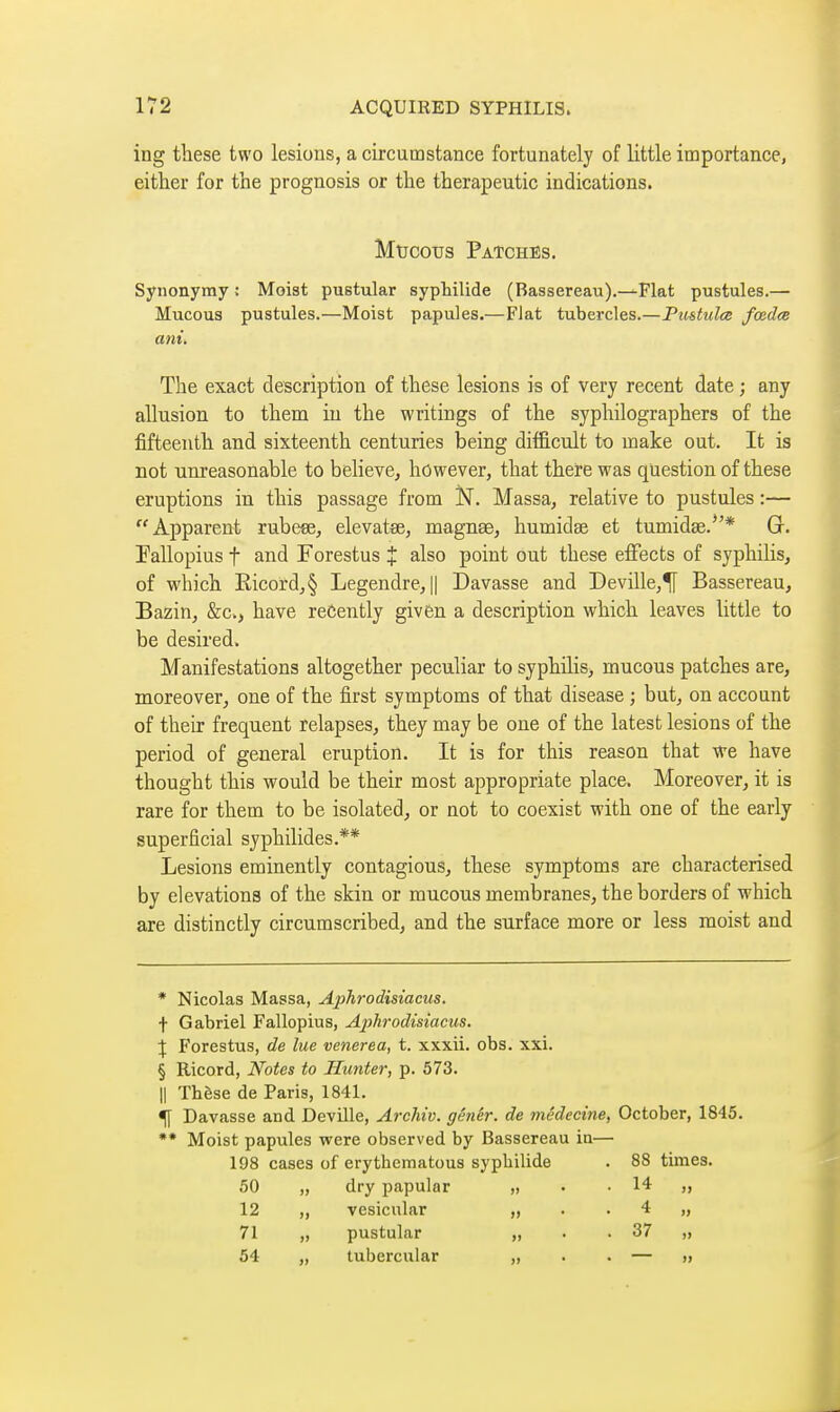 ing these two lesions, a circutnstarice fortunately of little importance, either for the prognosis or the therapeutic indications. Mtjcous Patches. Synonymy : Moist pustular sypWlide (Bassereau).—Flat pustules.— Mucous pustules.—Moist papules.—Fiat tubercles.—Pu&tulœ fœdœ am. The exact description of these lesions is of very recent date ; any allusion to them in the writings of the syphilographers of the fifteenth and sixteenth centuries being difficult to make out. It is not unreasonable to believe, however, that there was question of these eruptions in this passage from N. Massa, relative to pustules :— Apparent rubeee, elevatœ, magnse, humidse et tumidse.*'* G. Fallopius t and Forestus J also point out these effects of syphiHs, of which Eicord,§ Legendre, || Davasse and Deville,^ Bassereau, Bazin, &c., have recently given a description which leaves little to be desired. Manifestations altogether peculiar to syphilis, mucous patches are, moreover, one of the first symptoms of that disease ; but, on account of their frequent relapses, they may be one of the latest lesions of the period of general eruption. It is for this reason that we have thought this would be their most appropriate place. Moreover, it is rare for them to be isolated, or not to coexist with one of the early superficial syphilides.** Lesions eminently contagious, these symptoms are characterised by elevations of the skin or mucous membranes, the borders of which axe distinctly circumscribed, and the surface more or less moist and * Nicolas Massa, Aphrodisiacus. f Gabriel Fallopius, Aphrodisiacus. \ Forestus, de lue venerea, t. xxxii. obs. xxi. § Ricord, Notes to Hunter, p. 573. II Thèse de Paris, 1841. ^ Davasse and Deville, Archiv. génêr. de médecine, October, 1845. Moist papules were observed by Bassereau in— 198 cases of erythematous syphilide . 88 times. 50 „ dry papular „ . .14 „ 12 „ vesicular „ . . 4 „ 71 „ pustular „ . .37 „ 54 „ tubercular „ . . — »