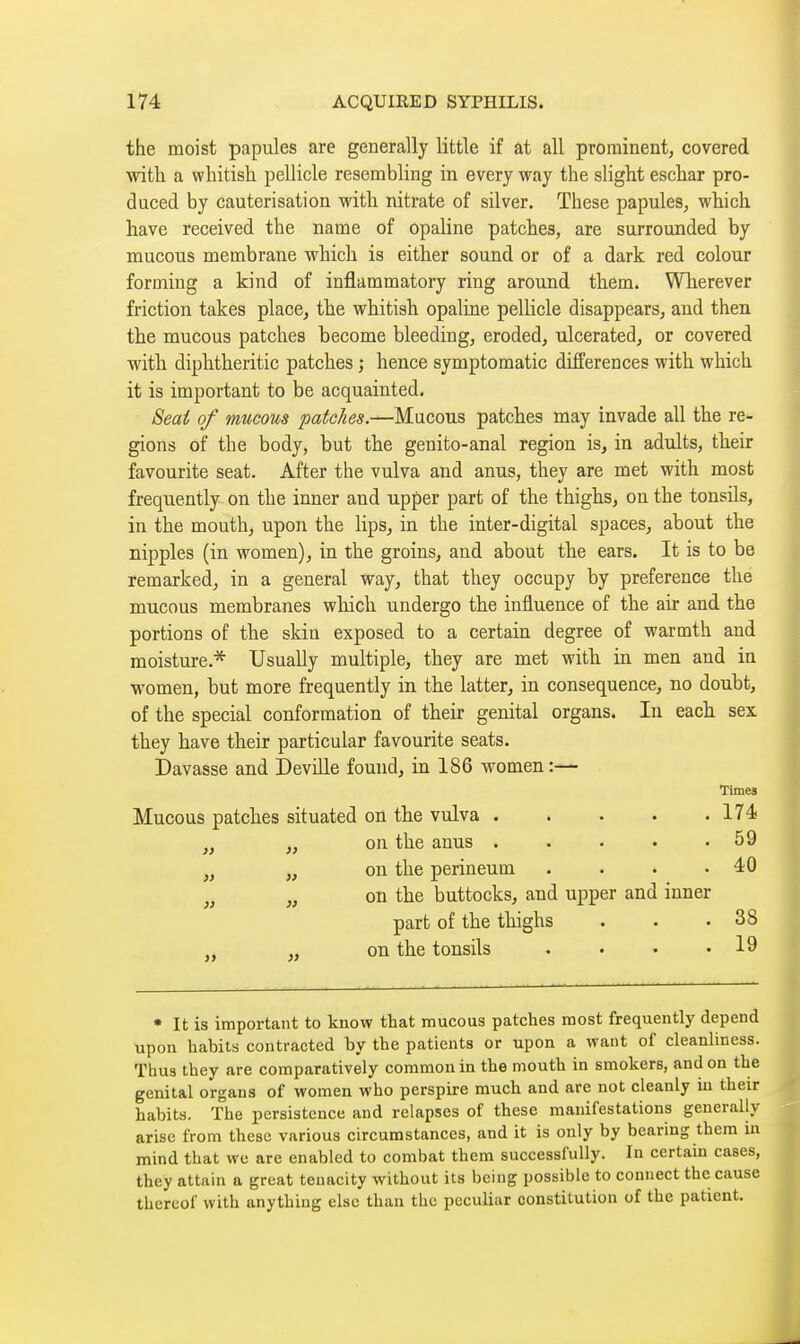 the moist papules are generally little if at all prominent, covered with a whitish pellicle resembling in every way the slight eschar pro- duced by cauterisation with nitrate of silver. These papules, which have received the name of opaline patches, are surrounded by mucous membrane which is either sound or of a dark red colour forming a kind of inflammatory ring around them. Wherever friction takes place, the whitish opaline pellicle disappears, and then the mucous patches become bleeding, eroded, ulcerated, or covered with diphtheritic patches ; hence symptomatic differences with which it is important to be acquainted. Seat of mucous patches.—Mucous patches may invade all the re- gions of the body, but the genito-anal region is, in adults, their favourite seat. After the vulva and anus, they are met with most frequently on the inner and upper part of the thighs, on the tonsils, in the mouth, upon the lips, in the inter-digital spaces, about the nipples (in women), in the groins, and about the ears. It is to be remarked, in a general way, that they occupy by preference the mucous membranes wliich undergo the influence of the air and the portions of the skin exposed to a certain degree of warmth and moisture.* Usually multiple, they are met with in men and in women, but more frequently in the latter, in consequence, no doubt, of the special conformation of their genital organs. In each sex they have their particular favourite seats. Davasse and DeviLle found, in 186 women:— Times Mucous patches situated on the vulva 174 „ „ on the anus 59 „ „ on the perineum . . . .40 „ on the buttocks, and upper and inner part of the thighs . . .38 „ on the tonsils . • . .19 * It is important to know that mucous patches most frequently depend upon habits contracted by the patients or upon a want of cleanhness. Thus they are comparatively common in the mouth in smokers, and on the genital organs of women who perspire much and are not cleanly in their habits. The persistence and relapses of these manifestations generally arise from these various circumstances, and it is only by bearing them in mind that we are enabled to combat them successfully. In certain cases, they attain a great tenacity without its being possible to connect the cause thereof with anything else than the peculiar constitution of the patient.