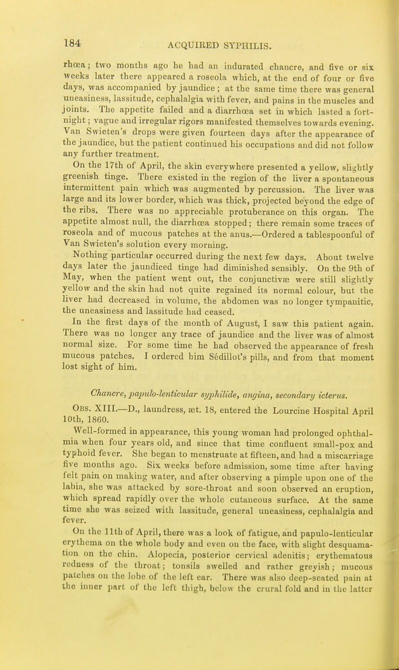 rhœa; two months ago he had an indurated chancre, and five or six Weeks later there appeared a roseohi which, at the end of four or five days, was accompanied by jaundice ; at the same time there was general uneasiness, lassitude, cephalalgia with fever, and pains in the muscles and joints. The appetite failed and a diarrhœa set in which lasted a fort- night ; vague and irregular rigors manifested themselves towards evening. Van Swieten's drops were given fourteen days after the appearance of the jaundice, but the patient continued his occupations atid did not follow any further treatment. On the 17th of April, the skin everywhere presented a yellow, slightly greenish tinge. There existed in the region of the liver a spontaneous intermittent pain which was augmented by percussion. The liver was large and its lower border, which was thick, projected beyond the edge of the ribs. There was no appreciable protuberance on this organ. The appetite almost null, the diarrhœa stopped ; there remain some traces of roseola and of mucous patches at the anus.—Ordered a tablespoonful of Van Swieten's solution every morning. Nothing particular occurred during the next few days. About twelve days later the jaundiced tinge had diminished sensibly. On the 9th of May, when the patient went out, the conjunctiva} were still slightly yellow and the skin had not quite regained its normal colour, but the liver had decreased in volume, the abdomen was no longer tympanitic, the uneasiness and lassitude had ceased. In the first days of the month of August, I saw this patient again. There was no longer any trace of jaundice and the liver was of almost normal size. For some time he had observed the appearance of fresh mucous patches. I ordered him Sédillot's pills, and from that moment lost sight of him. Chancre, pajjulo-lenticular syphilide, angina, secondary icterus. Obs. XIII.—D., laundress, set. 18, entered the Lourcine Hospital April 10th, 1860. Well-formed in appearance, this young woman had prolonged ophthal- mia when four years old, and since that time confluent small-pox and typhoid fever. She began to menstruate at fifteen, and had a miscarriage five months ago. Six weeks before admission, some time after having felt pain on making water, and after observing a pimple upon one of the labia, she was attacked by sore-throat and soon observed an eruption, which spread rapidly over the whole cutaneous surface. At the same time she was seized with lassitude, general uneasiness, cephalalgia and fever. On the 11th of April, there was a look of fatigue, and papulo-lenticular erythema on the whole body and even on the face, with slight desquama- tion on the chin. Alopecia, posterior cervical adenitis ; erythematous redness of the throat ; tonsils swelled and rather greyish ; mucous patches on the lobe of the left ear. There was also deep-seated pain at the inner part of the left thigh, below the crural fold and in the latter