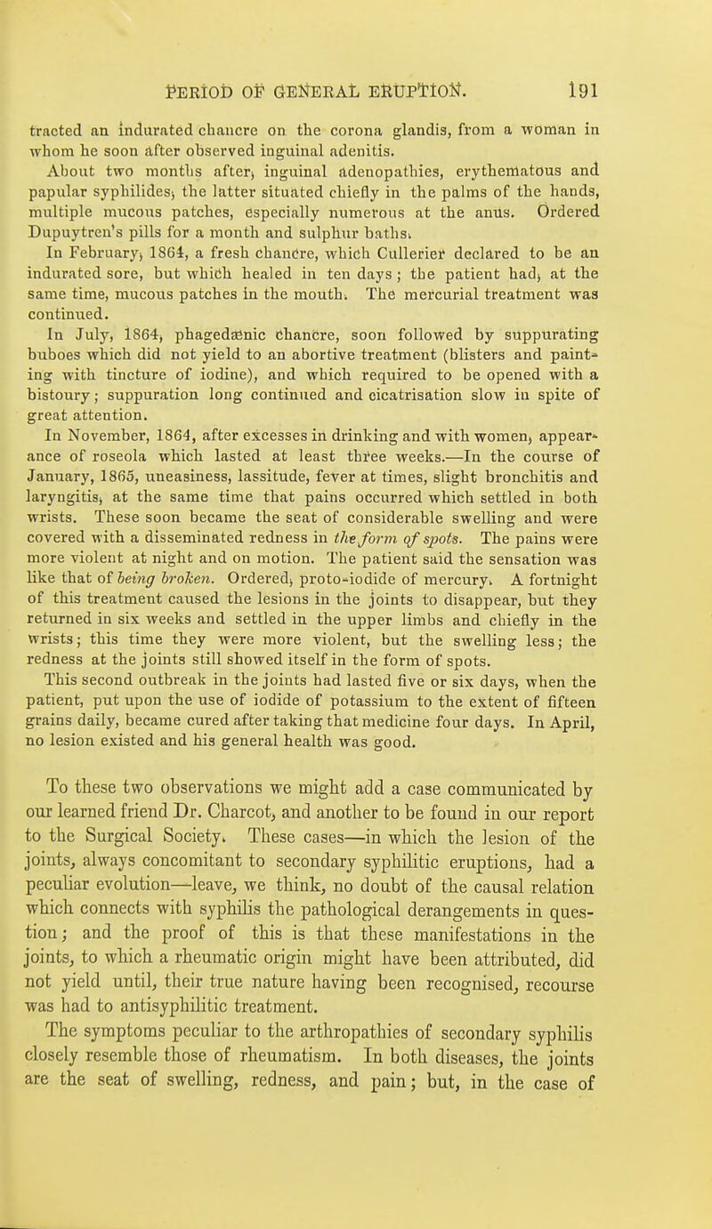 tracted an indurated chancre on the corona glandis, from a woman in whom he soon after observed inguinal adenitis. About two months after» inguinal adenopathies, erythematous and papular syphilides> the latter situated chiefly in the palms of the hands, multiple mucous patches, especially numerous at the anUs. Ordered Dupuytren's pills for a month and sulphur bathsi In February) 1864, a fresh chancre, which Cullerier declared to be an indurated sore, but whiiJb healed in ten days ; the patient hadj at the same time, raucous patches in the moUthi The mercurial treatment was continued. In July, 1864) phagedenic chancre, soon followed by suppurating buboes which did not yield to an abortive treatment (blisters and paint^ ing with tincture of iodine), and whicb required to be opened with a bistoury ; suppuration long continued and cicatrisation slow in spite of great attention. In November, 1864, after excesses in drinking and with women, appear^ ance of roseola which lasted at least three weeks.—In the course of January, 1865, uneasiness, lassitude, fever at times, slight bronchitis and laryngitisj at the same time that pains occurred which settled in both wrists. These soon became the seat of considerable swelling and were covered with a disseminated redness in thvform qf sjpot^. The pains were more violent at night and on motion. The patient said the sensation was like that of being hroken. Ordered) proto^iodide of mercury* A fortnight of this treatment caused the lesions in the joints to disappear, but they returned in six weeks and settled in the upper limbs and chiefly in the wrists; this time they were more Tiolent, but the swelling less; the redness at the joints still showed itself in the form of spots. This second outbreak in the joints had lasted five or six days, when the patient, put upon the use of iodide of potassium to the extent of fifteen grains daily, became cured after taking that medicine four days. In April, no lesion existed and his general health was good. To these two observations we migM add a case communicated bj our learned friend Dr. Charcot, and another to be found in our report to the Surgical Society* These cases—in which the lesion of the joints, always concomitant to secondary syphilitic eruptions, had a peculiar evolution—leave, we think, no doubt of the causal relation which connects with syphilis the pathological derangements in ques- tion ; and the proof of this is that these manifestations in the joints, to which a rheumatic origin might have been attributed, did not yield until, their true nature having been recognised, recourse was had to antisyphilitic treatment. The symptoms peculiar to the arthropathies of secondary syphilis closely resemble those of rheumatism. In both diseases, the joints are the seat of swelling, redness, and pain; but, in the case of