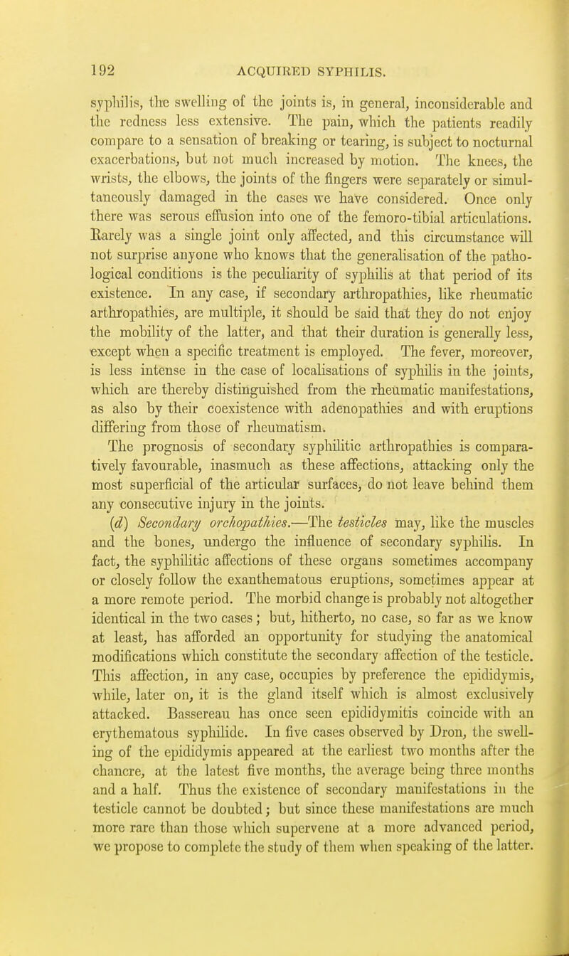 syphilis, the swelling of the joints is, in general, inconsiderable and the redness less extensive. The pain, which the patients readily compare to a sensation of breaking or tearing, is subject to nocturnal exacerbations, but not much increased by motion. The knees, the wrists, the elbows, the joints of the fingers were separately or simul- taneously damaged in the cases we have considered. Once only there was serous effusion into one of the femoro-tibial articulations. Earely was a single joint only affected, and this circumstance will not surprise anyone who knows that the generalisation of the patho- logical conditions is the peculiarity of syphilis at that period of its existence. In any case, if secondary arthropathies, like rheumatic arthropathies, are multiple, it should be said that they do not enjoy the mobility of the latter, and that their duration is generally less, except when a specific treatment is employed. The fever, moreover, is less intense in the case of localisations of syphilis in the joints, which are thereby distinguished from the rheumatic manifestations, as also by their coexistence with adenopatliies and with eruptions differing from those of rheumatism. The prognosis of secondary syphilitic arthropathies is compara- tively favourable, inasmuch as these affections, attacking only the most superficial of the articidar surfaces, do not leave behind them any consecutive injury in the joints. (d) Secondare/ orchopatldes.—The testicles may, like the muscles and the bones, undergo the influence of secondary syphilis. In fact, the syphilitic affections of these organs sometimes accompany or closely follow the exanthematous eruptions, sometimes appear at a more remote period. The morbid change is probably not altogether identical in the two cases ; but, hitherto, no case, so far as we know at least, has afforded an opportunity for studying the anatomical modifications which constitute the secondary affection of the testicle. This affection, in any case, occupies by preference the epididymis, while, later on, it is the gland itself which is almost exclusively attacked. Bassereau has once seen epididymitis coincide with an erythematous syphilide. In five cases observed by Dron, the swell- ing of the epididymis appeared at the earliest two months after the chancre, at the latest five months, the average being three months and a half. Thus the existence of secondary manifestations in the testicle cannot be doubted ; but since these manifestations are much more rare than those which supervene at a more advanced period, we propose to complete the study of them when speaking of the latter.