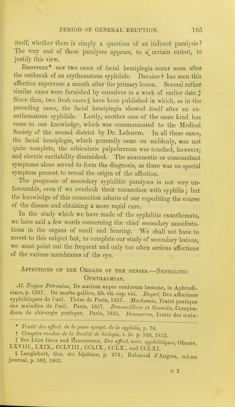 itseJf, whether there is simply a question of an indirect paralysis ? The very seat of these paralyses appears^ to a] certain extent, to justify this view. Bassereau* saw two cases of facial hemiplegia occur soon after the outbreak of an erythematous syphilide. Davainef has seen this affection supervene a month after the primary lesion. Several rather similar cases were furnished by ourselves in a work of earlier date.J Since then, two fresh cases § have been published in which, as in the preceding cases, the facial hemiplegia showed itself after an ex- anthematous syphiHde. Lastly, another case of the same kind has come to our knowledge, which was communicated to the Medical Society of the second district by Dr. Lefeuvre. In all these cases, the facial hemiplegia, which generally came on suddenly, was not quite complete, the orbicularis palpebrarum was touched, however, and electric excitability diminished. The anamnestic or concomitant symptoms alone served to form the diagnosis, as there was no special symptom present to reveal the origin of the affection. The prognosis of secondary syphilitic paralyses is not very un- favourable, even if we overlook their connection with syphilis ; but the knowledge of this connection admits of our expediting the course of the disease and obtaining a more rapid cure. In the study which we have made of the syphilitic exanthemata, we have said a few words concerning the chief secondary manifesta- tions in the organs of smell and hearing. We shall not have to revert to this subject but, to complete our study of secondary lesions, we must point out the frequent and only too often serious affections of the various membranes of the eye. Affections of the Organs of the senses.—Syphilitic Ophthalmias. Al. Trajan Petronius, De aurium atque oculorum Itesione, in Aphrodi- siaco, p. 1337. De raorbo gallico, lib. vii. cap. yiii. Duprê, Des affections syphilitiques de l'œil. Thèse de Paris, 1857. Mackenzie, Traité pratique des maladies de l'œil. Paris, 1857. Denouvilliers et Gosselin, Compen- dium de chirurgie pratique. Paris, 1855. Desmarres, Traité des mala- • Traité des affect, de la peau sympt. de la sijpliilis, p. 76. t Comptes rendus de la Société de biologie, t. iv. p. 169, 1852. X See Léon Gros and liancereaux, Des affect, nerv. syphilitiques, Observ LXVIIL, LXIX., CCLVIIL, CCLIX, CCLX., and CCLXL § Langlebert, Gaz. des hôpitaux, p. 473 ; Bahuaud d'Angers mê.iie journal, p. 582, 18G3. ' o 2