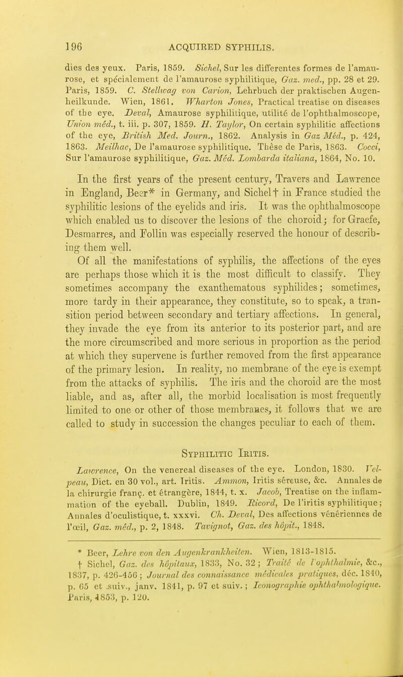 dies des yeux. Paris, 1859. Sichel, Sur les différentes formes de I'amau- rose, et spécialement de l'amaurose syphilitique, Gaz. med., pp. 28 et 29. Paris, 1859. C. Stellivag von Carion, Lehrbuch der praktiscben Augen- beilkunde. Wien, 1861. Wharton Jones, Practical treatise on diseases of tbe eye. Deval, Amaurose syphilitique, utilité de I'ophtbalmoscope, Union méd., t. iii. p. 307, 1859. H. Taylor, On certain syphilitic affections of tbe eye, British Med. Journ., 1862. Analysis in Gaz Méd., p. 424, 1863. Meilhac, De l'amaurose syphilitique. Thèse de Paris, 1863. Cocci, Sur l'amaurose syphilitique. Gaz. Méd. Lomharda italiana, 1864, No. 10. In tlie first years of the present century, Travers and Lawrence in England^ Beer* in Germany, and Sichel f in France studied the syphilitic lesions of the eyelids and iris. It was the ophthalmoscope which enahled us to discover the lesions of the choroid ; for Graefe, Desraarres^ and Follin was especially reserved the honour of describ- ing them well. Of all the manifestations of syphilis^ the affections of the eyes are perhaps those which it is the most difficult to classify. They sometimes accompany the exanthematous syphilides ; sometimes, more tardy in their appearance^ they constitute, so to speak, a tran- sition period between secondary and tertiary affections. In general, they invade the eye from its anterior to its posterior part, and are the more circumscribed and more serious in proportion as the period at which they supervene is further removed from the first appearance of the primary lesion. In reality, no membrane of the eye is exempt from the attacks of syphilis. The iris and the choroid are the most liable, and as, after all, the morbid localisation is most frequently limited to one or other of those membraaes, it follows that we are called to study in succession the changes peculiar to each of them. Syphilitic Ieitis. Lawrence, On the venereal diseases of the eye. London, 1830. Vd- peau, Diet, en 30 vol., art. Iritis. Amnion, Iritis séreuse, &c. Annales de la chirurgie franç. et étrangère, 1844, t. x. Jacob, Treatise on tbe inflam- mation of the eyeball. Dublin, 1849. Ricord, De l'iritis syphilitique ; Annales d'oculistique, t. xxxvi. Ch. Deval, Des affections vénériennes de l'œil. Gaz. méd., p. 2, 1848. Tavignot, Gaz. des hôjnt., 1848. * Beer, Lehre von den AuffenJcranJcheitcn. Wien, 1813-1815. t Siebel, Gaz. des hôpitaux, 1833, No. 32; Trai/é de l ophlhalmie, &c., 1837, p. 42(3-456; Journal des connaissance médicales pratiques, déc. 1840, p. 65 et .suiv., janv. 1841, p. 97 et suiv. ; Iconographie ophthahnologique. Paris, 4853, p. 120. 1