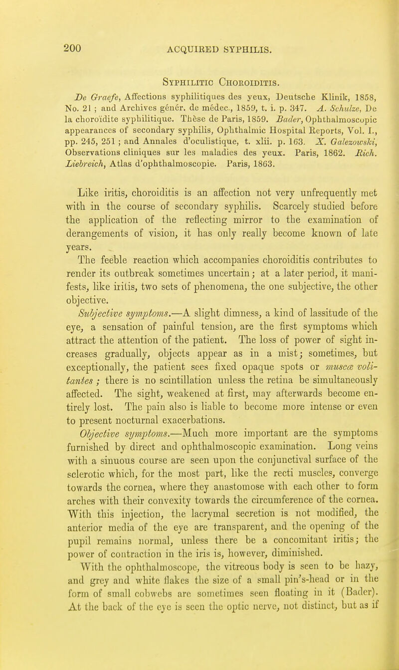 Syphilitic Choroiditis. De Graefe, Affections syphilitiques des yeux, Deutsche Klinik, 1858, No. 21 ; and Archives génér. de médec, 1859, t. 1. p. 347. A. Schulze, De la choroïdite syphilitique. Thèse de Paris, 1859. ^«f/er, Ophthalmoscopic appearances of secondary syphilis, Ophthalmic Hospital Reports, Vol. L, pp. 245, 251 ; and Annales d'oculistique, t. xlii. p. 163. X. Galezowski, Observations cliniques sur les maladies des yeux. Paris, 1862. Rich. Liehreich, Atlas d'ophthalmoscopie. Paris, 18G3. Like iritis, choroiditis is an affection not very unfrequently met with in the course of secondary syphilis. Scarcely studied before the application of the reflecting mirror to the examination of derangements of vision, it has only really become known of late years. The feeble reaction which accompanies choroiditis contributes to render its outbreak sometimes uncertain ; at a later period, it mani- fests, like iritis, two sets of phenomena, the one subjective, the other objective. Subjective symptoms.—A slight dimness, a kind of lassitude of the eye, a sensation of painful tension, are the first symptoms which attract the attention of the patient. The loss of power of sight in- creases gradually, objects appear as in a mistj sometimes, but exceptionally, the patient sees fixed opaque spots or muscœ voli- tantes ; there is no scintillation unless the retina be simultaneously affected. The sight, weakened at first, may afterwards become en- tirely lost. The pain also is liable to become more intense or even to present nocturnal exacerbations. Objective symptoms.—Much more important are the symptoms furnished by direct and ophthalmoscopic examination. Long veins with a sinuous course are seen upon the conjunctival surface of the sclerotic which, for the most part, like the recti muscles, converge towards the cornea, where they anastomose with each other to form arches with their convexity towards the circumference of the cornea. With this injection, the lacrymal secretion is not modified, the anterior media of the eye are transparent, and the opening of the pupil remains normal, unless there be a concomitant iritis; the power of contraction in the iris is, however, diminished. With the ophthalmoscope, the vitreous body is seen to be hazy, and grey and white flakes the size of a small piii's-liead or in the form of small cobwebs are sometimes seen floating in it (Bader). At the back of the eye is seen the optic nerve, not distinct, but as if 1