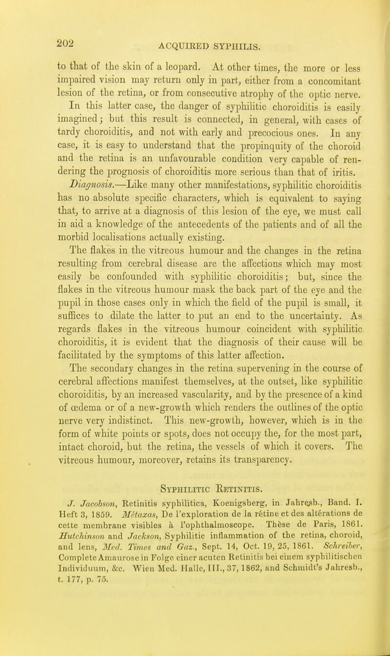 to that of the skin of a leopard. At other tiines^ the more or less impaired vision may return only in part, either from a concomitant lesion of the retina, or from consecutive atrophy of the optic nerve. In this latter case, the danger of syphilitic choroiditis is easily imagined ; but this result is connected, in general, with cases of tardy choroiditis, aud not with early and precocious ones. In any case, it is easy to understand that the propinquity of the choroid and the retina is an unfavourable condition very capable of ren- dering the prognosis of choroiditis more serious than that of iritis. Diagnosis.—Like many other manifestations, syphilitic choroiditis has no absolute specific characters, which is equivalent to saying that, to arrive at a diagnosis of this lesion of the eye, we must call in aid a knowledge of the antecedents of the jDatients and of all the morbid localisations actually existing. The flakes in the vitreous humour and the changes in the retina resulting from cerebral disease are the affections which may most easily be confounded with syphilitic choroiditis; but, since the flakes in the vitreous humour mask the back part of the eye and the pupil in those cases only in which the field of the pupil is small, it suffices to dilate the latter to put an end to the uncertainty. As regards flakes in the vitreous humour coincident with syphilitic choroiditis, it is evident that the diagnosis of their cause will be facilitated by the symptoms of this latter affection. The secondary changes in the retina supervening in the course of cerebral affections manifest themselves, at the outset, hke syphilitic choroiditis, by an increased vascularity, and by the presence of a kind of œdema or of a new-growth which renders the outlines of the optic nerve very indistinct. This new-growth, however, which is in the form of white points or spots, does not occupy the, for the most part, intact choroid, but the retina, the vessels of which it covers. The vitreous humour, moreover, retains its transparency. Syphilitic Retinitis. J. Jacobfin7i, Retinitis syphilitica, Koeiiigsberg, in JabrQgb., Band. I. Heft 3, 1859. Mctcixas, De l'exploration de la rétine et des altérations de cette membrane visibles à ropbthalmoscope. Thèse de Paris, 1861. Hutchinson and Jackson, Syphilitic inflammation of the retina, choroid, and lens, 3£ed. Times and Gaz., Sept. 14, Oct. 19, 25, 1861. Schreihcr, Complete Amaurose in Folgc einer acuten Retinitis bei einem syphilitischcn Individuum, &c. VVien Med. Halle, III., 37,1862, and Schmidt's Jahresb., t. 177, p. 75.