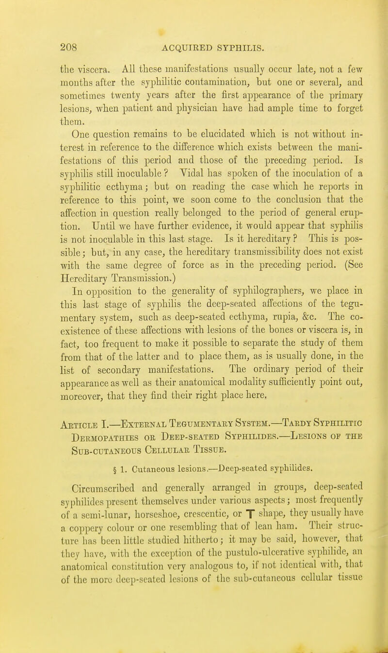 tlie viscera. All tliese manifestations usually occur late, not a few niontlis after the syphilitic contamination, but one or several, and sometimes twenty years after the first appearance of tlie primary lesions, when patient and physician have had ample time to forget them. One question remains to be elucidated which is not without in- terest in reference to the difference which exists between the mani- festations of this period and those of the preceding period. Is syphilis still inoculable ? Vidal has spoken of the inoculation of a syphilitic ecthyma ; but on reading the case which he reports in reference to this point, we soon come to the conclusion that the affection in question really belonged to the period of general erup- tion. Until we have further evidence, it would appear that syphilis is not inoculable in this last stage. Is it hereditary ? This is pos- sible ; but, in any case, the hereditary transmissibility does not exist with the same degree of force as in the preceding period. (See Hereditary Transmission,) In opposition to the generality of syphilographers, we place in this last stage of syphilis the deep-seated affections of the tegu- mentary system, such as deep-seated ecthyma, rupia, &c. The co- existence of these affections with lesions of the bones or viscera is, in fact, too frequent to make it possible to separate the study of them from that of the latter and to place them, as is usually done, in the list of secondary manifestations. The ordinary period of their appearance as well as their anatomical modality sufficiently point out, moreover, that they find their right place here. Article I.—External Tegumbntary System.—Tardy Syphilitic Dermopathies or Deep-seated Syphilides.—Lesions of the Sub-cutaneotjs Cellular Tissue. § 1. Cutaneous lesions.—Deep-seated syphilides. Circumscribed and generally arranged in groups, deep-seated syphilides present themselves under various aspects ; most frequently of a semi-lunar, horseshoe, crescentic, or T shape, they usually have a coppery colour or one resembling that of lean ham. Their struc- ture has been little studied hitherto ; it may be said, however, that they have, with the exception of the pustulo-ulcerative syphilide, an anatomical constitution very analogous to, if not identical with, that of the more deep-seated lesions of the sub-cutaneous cellular tissue