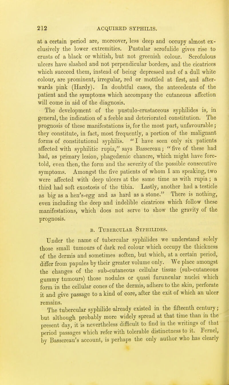 at a certain period are, moreover, less deep and occupy almost ex- clusively the lower extremities. Pustular scrofulide gives rise to crusts of a black or whitisli, but not greenish colour. Scrofulous ulcers have slashed and not perpendicular borders, and the cicatrices which succeed them, instead of being depressed and of a dull white colour, are prominent, irregular, red or mottled at first, and after- wards pink (Hardy). In doubtful cases, the antecedents of the patient and the symptoms which accompany the cutaneous aflfection will come in aid of the diagnosis. The development of the pustulo-crustaceous syphilides is, in general, the indication of a feeble and deteriorated constitution. The prognosis of these manifestations is, for the most part, unfavourable ; they constitute, in fact, most frequently, a portion of the malignant forms of constitutional syphilis.  I have seen only six patients affected with syphilitic rupia, says Bassereau ;  five of these had had, as primary lesion, phagedsenic chancre, which might have fore- told, even then, the form and the severity of the possible consecutive symptoms. Amongst the five patients of whom I am speaking, two were affected with deep ulcers at the same time as with rupia ; a third had soft exostosis of the tibia. Lastly, another had a testicle as big as a hen's-egg and as hard as a stone. There is nothing, even including the deep and indelible cicatrices which foUow these manifestations, which does not serve to show the gravity of the prognosis. B. TUBEECULAR SypHILIDES. Under the name of tubercular syphilides we understand solely those small tumours of dark red colour which occupy the thickness of the dermis and sometimes soften, but which, at a certain period, differ from papules by their greater volume only. We place amongst the changes of the sub-cutaneous cellular tissue (sub-cutaneous gummy tumours) those nodules or quasi furuncular nuclei which form in the cellular cones of the dermis, adhere to the skin, perforate it and give passage to a kind of core, after the exit of which an ulcer remains. The tubercular syphilide already existed in the fifteenth century ; but although probably more widely spread at that time than in the present day, it is nevertheless difficult to find in the writings of that period passages which refer with tolerable distinctness to it. Fernel, by Bassereau's account, is perhaps the only author who has clearly